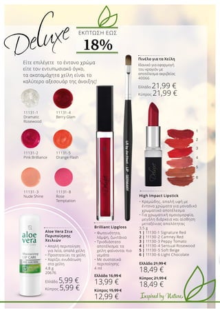 1
2
3
4
5
6
Inspired by Nature
11131-8
Rose
Temptation
11131-5
Orange Flash
11131-1
Dramatic
Rosewood
11131-2
Pink Brilliance
11131-3
Nude Shine
11131-4
Berry Glam
Aloe Vera Στικ
Περιποίησης
Χειλιών
•	Απαλή περιποίηση 		
	 για λεία, απαλά χείλη
•	Προστατεύει τα χείλη
•	Χαρίζει ενυδάτωση 		
	 στα χείλη
4,8 g
20676
Ελλάδα 5,99 €
Κύπρος 5,99 €
Είτε επιλέγετε το έντονο χρώμα
είτε τον εντυπωσιακό όγκο,
τα ακαταμάχητα χείλη είναι το
καλύτερο αξεσουάρ της άνοιξης!
Πινέλο για τα Χείλη
Ιδανικό για εφαρμογή
του κραγιόν με
αποτέλεσμα ακριβείας
40066
Ελλάδα 21,99 €
Κύπρος 21,99 €
ΕKΠΤΩΣΗ ΕΩΣ
18%
Brilliant Lipgloss
•	Φωτεινότητα, 		
	 λάμψη, ζωντάνια
•	Τρισδιάστατο 		
	 αποτέλεσμα: τα 		
	 χείλη φαίνονται πιο 	
	 γεμάτα
•	Με συστατικά 		
	 περιποίησης
4 ml
Ελλάδα 16,99 €
13,99 €
Κύπρος 15,99 €
12,99 €
High Impact Lipstick
•	Κρεμώδης, απαλή υφή με 		
	 έντονα χρώματα για μοναδικό 	
	 χρωματικό αποτέλεσμα
•	Για χρωματική ομοιομορφία,
	 μεγάλη διάρκεια και αίσθηση 	
	 μεταξένιας απαλότητας
3,5 g
1 | 11130-1 Signature Red
2 | 11130-2 Camney Red
3 | 11130-3 Peppy Tomato
4 | 11130-4 Sensual Rosewood
5 | 11130-5 Soft Beige
6 | 11130-6 Light Chocolate
Ελλάδα 21,99 €
18,49 €
Κύπρος 21,99 €
18,49 €
 