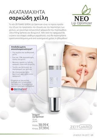 21LR WORLD 04.2017
Το νέο ZEITGARD SEROX Lip Optimizer είναι το πρώτο προϊόν
της LR για την προστασία, την τόνωση και την περιποίηση των
χειλιών, με καινοτόμο αντιρυτιδική φόρμουλα που περιλαμβάνει
Ultra Filling Spheres και Βιταμίνη Ε. Ήδη από την εφαρμογή θα
νιώσετε ένα ελαφρύ αίσθημα γαργαλητού, ενώ θα παρατηρήσετε
ορατά αποτελέσματα μετά από συστηματική χρήση 4 εβδομάδων!
ΑΚΑΤΑΜΑΧΗΤΑ
σαρκώδη χείλη NEΟLip Optimizer
Zeitgard
Lip Optimizer
15 ml
28240
Ελλάδα 38,99€
Κύπρος 37,99€
Αποδεδειγμένη
αποτελεσματικότητα!*
•	 Πιο γεμάτα και αισθησιακά 	
	 χείλη
•	 Έως και 15% περισσότερος 	
	 όγκος στα χείλη
•	 Μειώνει ορατά τις λεπτές 	
	 γραμμές γύρω από τα χείλη
•	 Τονίζει και βελτιώνει το 	
	 περίγραμμα των χειλιών
•	 Με πλούσια και πολύ 	
	 θρεπτική υφή, απλή στην 	
	 εφαρμογή
*Σύμφωνα με έρευνα που
διεξήχθη από το Ινστιτούτο
Dermatest σε 10 γυναίκες για
χρονικό διάστημα 4 εβδομάδων
 
