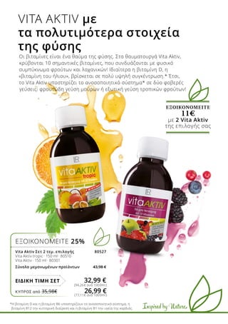 Inspired by Nature
ΕΞΟΙΚΟΝΟΜΕΙΤΕ
11€
με 2 Vita Aktiv
της επιλογής σας
Οι βιταμίνες είναι ένα θαύμα της φύσης. Στα θαυματουργά Vita Aktiv,
κρύβονται 10 σημαντικές βιταμίνες, που συνδυάζονται με φυσικό
συμπύκνωμα φρούτων και λαχανικών! Ιδιαίτερα η βιταμίνη D, η
«βιταμίνη του ήλιου», βρίσκεται σε πολύ υψηλή συγκέντρωση.* Έτσι,
το Vita Aktiv υποστηρίζει το ανοσοποιητικό σύστημα* σε δύο φοβερές
γεύσεις: φρουτώδη γεύση μούρων ή εξωτική γεύση τροπικών φρούτων!
VITA AKTIV με
τα πολυτιμότερα στοιχεία
της φύσης
*Η βιταμίνη D και η βιταμίνη Β6 υποστηρίζουν το ανοσοποιητικό σύστημα, η
βιταμίνη Β12 την κυτταρική διαίρεση και η βιταμίνη Β1 την υγεία της καρδιάς.
ΕΞΟΙΚΟΝΟΜΕΙΤΕ 25%
Vita Aktiv Σετ 2 τεμ. επιλογής 80527
Vita Aktiv tropic · 150 ml · 80510
Vita Aktiv · 150 ml · 80301
Σύνολο μεμονωμένων προϊόντων 43,98 €
ΕΙΔΙΚΗ ΤΙΜΗ ΣΕΤ 32,99 €
(94,26€ ανά 1000ml)
(77,11€ ανά 1000ml)
ΚΎΠΡΟΣ από 35,98€	 26,99 €
 