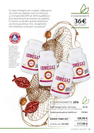29LR WORLD 04.2017
ΕΞΟΙΚΟΝΟΜΕΙΤΕ 20%
Super Omega 3 activ – Σετ 4 τεμ. 80144
4 x Super Omega 3 activ (4 x 60 κάψουλες)
Σύνολο μεμονωμένων προϊόντων 175,96 €
139,99 €ΕΙΔΙΚΗ ΤΙΜΗ ΣΕΤ
(347,20€ ανά 1000g)
(292,63€ ανά 1000g)
Το Super Omega3 activ ενισχύει καθημερινά
την υγεία της καρδιάς, γιατί τα πολύτιμα
ω-3 λιπαρά οξέα EPA και DHA συμβάλλουν
στην φυσιολογική λειτουργία της καρδιάς.
Το προϊόν συνδυάζει φυσική προέλευση
και λειτουργικότητα: έτσι, επωφελείστε
από ολόκληρη τη δύναμη της φύσης*!
* Επιστημονικά
αποδεδειγμένο
από την EFSA:
Το EPA και το
DHA συμβάλλουν
στη φυσιολογική
λειτουργία της
καρδιάς. Γι’ αυτό
το λόγο είναι
απαραίτητη
η πρόσληψη
τουλάχιστον 250
mg EPA και DHA
ημερησίως.
ΕΞΟΙΚΟΝΟΜΕΙΤΕ
36€ΜΕ ΤΟ ΣΕΤ
ΚΎΠΡΟΣ από 147,96€	 117,99 €
 