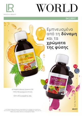WORLD
04 | 2017
Κωδ.Παρ.94703-310
GR/CY
Εμπνευσμένο
από τη δύναμη
και τα
χρώματα
της φύσης
Η LR Health  Beauty Systems επιφυλάσσεται για αλλαγές των προϊόντων
που γίνονται με σκοπό τις τεχνικές και ποιοτικές αναβαθμίσεις, όπως και για
λάθος κατανοήσεις εξαιτίας τυπογραφικών λαθών.
LR Health  Beauty Systems ΕΠΕ
14452 Μεταμόρφωση Αττικής
Ο/Η LR Συνεργάτης σας
 