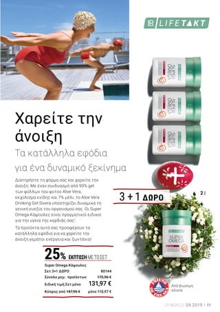 2 |
1 | Aloe Vera Drinking Gel Intense Sivera Σετ 3 τεμ.: 80823 | Ελλάδα
77,98 € (25,99 € ανά 1000 ml) | Κύπρος 65,98 € (21,99 € ανά 1000 ml) | 3
x 1000 ml | Με 90 % gel των φύλλων του φυτού Aloe Vera, 7 % μέλι και
εκχύλισμα κνίδης που υποστηρίζει τη γενική ευεξία του οργανισμού.
2 | Super Omega Κάψουλες Σετ 3 + 1 Δώρο: 80144 | Ελλάδα 131,97 €
(327,30 € ανά 1000 g) | Κύπρος 110,97 € (275,22 € ανά 1000 g) | 4 x 60
κάψουλες / 100,8 g | Το Super Omega σας εφοδιάζει με τα απαραίτητα
λιπαρά οξέα EPA (630 mg) και DHA (420 mg) και συμβάλλει στην
φυσιολογική λειτουργία της καρδιάς1
.
1	
Το Super Omega περιέχει EPA και DHA, τα οποία συμβάλλουν στη φυσιολογική λειτουργία
της καρδιάς. Επομένως, κρίνεται απαραίτητη η καθημερινή πρόσληψη τουλάχιστον 250 mg
EPA και DHA..
Χαρείτε την
άνοιξη
Τα κατάλληλα εφόδια
για ένα δυναμικό ξεκίνημα
Διατηρήστε τη φόρμα σας και χαρείτε την
άνοιξη. Με έναν συνδυασμό από 90% gel
των φύλλων του φυτού Aloe Vera,
εκχύλισμα κνίδης και 7% μέλι, το Aloe Vera
Drinking Gel Sivera υποστηρίζει δυναμικά τη
γενική ευεξία του οργανισμού σας. Οι Super
Omega Κάψουλες είναι πραγματικοί ειδικοί
για την υγεία της καρδιάς σας1
.
Τα προϊόντα αυτά σας προσφέρουν τα
κατάλληλα εφόδια για να χαρείτε την
άνοιξη γεμάτοι ενέργεια και ζωντάνια!
Από βιώσιμη
αλιεία
3 + 1 ΔΩΡΟ
Super Omega Κάψουλες
Σετ 3+1 ΔΩΡΟ	 80144
Σύνολο μεμ. προϊόντων	 175,96 €
Ειδική τιμή Σετ μόνο	 131,97 €
Κύπρος από 147,96 €	 μόνο 110,97 €
25% ΕΚΠΤΩΣΗΜΕΤΟΣΕΤ
Aloe Vera Drinking Gel Intense Sivera
Σετ 2 + 1 Δώρο	 80823
Σύνολο μεμ. προϊόντων	 116,97 €
Ειδική τιμή Σετ μόνο	 77,98 €
Κύπρος από 98,97 €	 μόνο 65,98 €
2+1ΔΩΡΟ
11LR WORLD 04.2019
ΔΥΝΑΜΙΚΗ ΑΝΟΙΞΗ
33%
ΕΚΠΤΩΣΗ
 