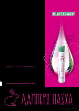 1 |
MADE IN GERMANYMADE IN GERMANY
2 |
ΛΑΜΠΕΡΟ ΠΑΣΧΑ
1 | Aloe Vera Σετ Τόνωσης: 27529 | Ελλάδα από 59,98 € 49,99 € | Κύπρος από 57,98 € 48,49 € | Το Σετ περιλαμβάνει:
Διαμορφωτικό Gel Σώματος · 200 ml, Διορθωτική Κρέμα Σώματος · 200ml, ΔΩΡΟ Γάντι για το Ντους | Οι ειδικοί της
περιποίησης, για σφριγηλή σιλουέτα και ομοιόμορφη όψη στην επιδερμίδα.
2 | 5in1 Beauty Elixir: 81030 | Ελλάδα 144,99 € (19,32 € ανά 100 ml) | Κύπρος 122,99 € (16,40 € ανά 100 ml) | 30 x 25 ml |
Το ενεργό σύμπλεγμα συστατικών, με πεπτίδια κολλαγόνου, υαλουρονικό οξύ, χαλκό, ψευδάργυρο και πολύτιμες
βιταμίνες, ενεργοποιεί τις διεργασίες του σώματος που αφορούν την ομορφιά. Το σύμπλεγμα συστατικών πρόληψης,
με gel Aloe Vera και 5 φυτικά εκχυλίσματα, προστατεύει από τις κύριες αιτίες γήρανσης.
1
Η βιοτίνη και ο ψευδάργυρος συμβάλλουν στη διατήρηση της φυσιολογικής κατάστασης του δέρματος και των μαλλιών. Ο ψευδάργυρος συμβάλλει στη
διατήρηση της φυσιολογικής κατάστασης των νυχιών. 2
Proksch et al., 2014, Skin Pharmacol Physiol; 27:113-119.
*	Σύμφωνα με έρευνα που διεξήχθη από το Ινστιτούτο Dermatest σε 20 γυναίκες τον Μάρτιο του 2017, με καθημερινή εφαρμογή
του προϊόντος.
Χαρείτε την άνοιξη με νεανική ομορφιά!
Το LR LIFETAKT 5in1 Beauty Elixir φροντίζει
για την ομορφιά εκ των έσω, χαρίζοντάς σας
νεανική εμφάνιση, καθαρό δέρμα, σφριγηλό
σώμα, δυνατά μαλλιά και γερά νύχια1,2
με μια
μόνο δόση την ημέρα! Για ομορφιά που
ξεκινά απ’ έξω, το Aloe Vera Σετ Τόνωσης
της LR ALOE VIA χαρίζει πιο σφριγηλή
σιλουέτα και λειαίνει την επιδερμίδα της
κοιλιάς, των μηρών και των γλουτών.
Διατηρήστε
τη νεανική
σας ομορφιά
Οι ειδικοί για νεανική
ομορφιά από την κορυφή
ως τα νύχια
Ένας περίπατος στη φύση
σας ωφελεί με τους 4
παρακάτω τρόπους: Μειώνει
το στρες, αναζωογονεί σώμα
και πνεύμα και προσφέρει μια επιπλέον δόση
οξυγόνου, η οποία ενισχύει το μεταβολισμό.
Επίσης, η ήπια έκθεση στο κρύο, αυξάνει
την κυκλοφορία του αίματος. Η επιδερμίδα
αποκτά φρεσκάδα και ρόδινη όψη.
Χωρίς προσθήκη
γλυκαντικών
ουσιών, τεχνητών
χρωστικών,
λακτόζης και
γλουτένης.
100% των
συμμετεχόντων
επιβεβαίωσε
βελτίωση της
αίσθησης της
επιδερμίδας*
ΓΙΑ ΟΜΟΡΦΙΑ
ΠΟΥ ΞΕΚΙΝΑ
ΑΠ’ ΕΞΩ:
ΣΥΜΒΟΥΛΗ
13LR WORLD 04.2019
 