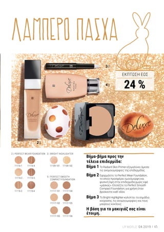 2 |
4 |
3 |
5 |
1 |
ΛΑΜΠΕΡΟ ΠΑΣΧΑ
1 | Βραχιόλι με κρύσταλλο Swarovski®: 69036 | Ελλάδα 42,99 € | Κύπρος 41,29 € | Σχεδιασμένο αποκλειστικά για την LR |
Επιχρυσωμένο ανοξείδωτο ατσάλι σε απαλό ροζ-χρυσό χρώμα, με υφασμάτινο μακραμέ (με ρυθμιζόμενο μήκος από 15,9
έως 24,8 cm) | Στο κέντρο βρίσκεται ο κρύσταλλος Swarovski®
“Fancy Stone”| Σε συσκευασία δώρου. 2 | Perfect Wear
Foundation: 11116-1 Porcelain | 11116-2 Light Beige | 11116-3 Beige | 11116-4 Dark Beige | 11116-5 Beige Noisette | 11116-6
Hazelnut | Ελλάδα από 32,99 € μόνο 24,99 € (70,63 € ανά 100 ml) | Κύπρος από 31,99 € μόνο 24,19 € (80,63 € ανά 100 ml) |
30 ml | Μεταξένια υφή με μεσαία κάλυψη που προσαρμόζεται ιδανικά στον τόνο της επιδερμίδας 3 | Bright Highlighter:
11109-101 Porcelain | 11109-102 Ginger | Ελλάδα από 24,99 € μόνο 18,99 € | Κύπρος από 23,99 € μόνο 18,19 € | 2,5 ml |
Εξαφανίζει τα σημάδια κούρασης. 4 | Radiant Skin Primer: 11115 | Ελλάδα από 27,99 € μόνο 21,99 € (80,63 € ανά 100 ml) |
Κύπρος από 26,99 € μόνο 21,19 € (80,83 € ανά 100 ml) | 30 ml | Διορθώνει τις ανομοιομορφίες, παρατείνει τη διάρκεια του
μακιγιάζ, μειώνει το μέγεθος των πόρων. 5 | Perfect Smooth Compact Foundation: 11117-101 Porcelain | 11117-102 Light
Beige | 11117-103 Beige | 11117-104 Dark Beige | 11117-105 Beige Noisette | 11117-106 Hazelnut | Ελλάδα από 32,99 € μόνο
24,99 € (294,00 € ανά 100 g) | Κύπρος από 31,99 € μόνο 24,19 € (284,59 € ανά 100 g) | 8,5 g | Makeup σε μορφή compact με
κρεμώδη αίσθηση και μεσαία κάλυψη. Ιδανικό για χρήση όταν βρίσκεστε καθ’ οδόν.
Βήμα-βήμα προς την
τέλεια επιδερμίδα:
Βήμα 1	Το Radiant Skin Primer εξομαλύνει άμεσα	
	 τις ανομοιομορφίες της επιδερμίδας.
Βήμα 2	Εφαρμόστε το Perfect Wear Foundation,
	 το οποίο προσφέρει ομοιόμορφη και 	
	 φυσική όψη στην επιδερμίδα χωρίς εφέ 	
	 «μάσκας». Επιλέξτε το Perfect Smooth 	
	 Compact Foundation, για χρήση όταν 	
	 βρίσκεστε καθ’ οδόν.
Βήμα 3	Το Bright Highlighter καλύπτει τα σημάδια 	
	 κούρασης, τις ανομοιομορφίες και τους 	
	 μαύρους κύκλους.
Η βάση για το μακιγιάζ σας είναι
έτοιμη.
Αυτό το λαμπερό και
trendy αξεσουάρ με
γνήσιο κρύσταλλο
Swarovski®
είναι μια
εξαιρετική ιδέα για
πασχαλινό δώρο!
ΣΥΜΒΟΥΛΗ
Εντυπωσιακές
εμφανίσεις
Γιορτινό look με πολυτέλεια και λάμψη
Το Πάσχα θα χαρούμε πολλές εξόδους και
συναντήσεις με την οικογένεια και τα
αγαπημένα μας άτομα. Η άψογη
επιδερμίδα είναι το μυστικό για να
εντυπωσιάσετε με το γιορτινό σας look.
Το Perfect Wear Foundation, το Radiant Skin
Primer και το Bright Highlighter από τη
σειρά LR DELUXE χαρίζουν ομοιόμορφη
όψη και υπέροχη αίσθηση στην
επιδερμίδα. Σε λίγα μόλις βήματα, η
κατάλληλη βάση για το υπόλοιπο μακιγιάζ
είναι έτοιμη!
Προσθέστε την τελευταία πινελιά στο
πασχαλινό σας look: Κομψό βραχιόλι
σε ροζ-χρυσό χρώμα, με γνήσιο
κρύσταλλο Swarovski®
ΕΚΠΤΩΣΗ ΕΩΣ
24 %
3 |	 BRIGHT HIGHLIGHTER
11117-10511117-102
11117-10611117-103
5 |	 PERFECT SMOOTH
	 COMPACT FOUNDATION
11109-101 11109-10211116-411116-1
11116-511116-2
11117-10411117-10111116-611116-3
2 |	 PERFECT WEAR FOUNDATION
15LR WORLD 04.2019
 