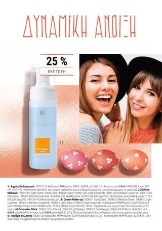 1 |
5 |
2 |
3 |
4 |
ΔΥΝΑΜΙΚΗ ΑΝΟΙΞΗ
1 | Αφρός Καθαρισμού: 10377 | Ελλάδα από 7,99 € μόνο 5,99 € (3,99 € ανά 100 ml) | Κύπρος από 7,99 € 5,99 (3,99 € ανά 100
ml) | 150 ml | | Η πλούσια σύνθεση του αφρού καθαρίζει την επιδερμίδα με ήπιο τρόπο και αφαιρεί το μακιγιάζ. 2 | Oilfree
Makeup: 10061-207 Light Sand | 10061-202 Medium Sand | 10061-203 Light Caramel | 10061-204 Medium Caramel | 10061-205
Dark Sand | 10061-206 Dark Caramel | Ελλάδα από 16,99 € μόνο 12,99 € (43,30 € ανά 100 ml) | Κύπρος από 15,99 € μόνο 12,19 €
(40,63 € ανά 100 ml) | 30 ml | Μεσαία κάλυψη. 3 | Cream Make-up: 10060-1 Light Sand | 10060-2 Medium Sand | 10060-3 Light
Caramel | 10060-4 Medium Caramel | 10060-5 Dark Sand | 10060-6 Dark Caramel | Ελλάδα από 16,99 € μόνο 12,99 € (43,30 €
ανά 100 ml) | Κύπρος από 15,99 € μόνο 12,19 € (40,63 € ανά 100 ml) | 30 ml | Υψηλή κάλυψη με ματ όψη που διαρκεί έως 12
ώρες. 4 | Concealer Stick: 10062-1 Sun Shine | 10062-2 Light Beige | 10062-3 Dark Beige | 10062-4 Soft Moss | Ελλάδα από
8,99 € μόνο 6,99 € | Κύπρος από 8,99 € μόνο 6,99 € | 2,5 g | Τέλεια κάλυψη | Με ενυδατικές ιδιότητες, χάρη στην Aloe Vera.
5 | Πούδρα σε Σκόνη: 10064 | Ελλάδα από 16,99 € μόνο 12,99 € (86,60 € ανά 100 g) | Κύπρος από 15,99 € μόνο 12,19 € (81,26 €
ανά 100 g) | 15 g | Μεταξένια, απαλή υφή για φυσικό look.
Ακτινοβολήστε
ανοιξιάτικη φρεσκάδα
Τα βασικά για τέλειο μακιγιάζ
Για ανοιξιάτικη φρεσκάδα που διαρκεί όλη μέρα, οι ειδικοί της σειράς
LR COLOURS σας βοηθούν να δημιουργήσετε την ιδανική βάση για
ανοιξιάτικο μακιγιάζ που θα κλέψει τις εντυπώσεις. Μην ξεχνάτε τον
πρωινό καθαρισμό της επιδερμίδας, καθώς και την προσεκτική
αφαίρεση του μακιγιάζ το βράδυ, πριν πέσετε για ύπνο. Ο ήπιος LR
COLOURS Αφρός Καθαρισμού αφαιρεί απαλά το μακιγιάζ και αφήνει
μια ευχάριστη αίσθηση καθαριότητας στην επιδερμίδα.
ΕΚΠΤΩΣΗ
25 %
23 %
Δημιουργήστε εύκολα την
τέλεια βάση μακιγιάζ!
Βήμα 1	
Καλύψτε τους μαύρους κύκλους και
τις κοκκινίλες με την αντίστοιχη
απόχρωση του Concealer Stick.
Βήμα 2	
Επιλέξτε το Cream Make-up αν
αναζητάτε υψηλή κάλυψη μακράς
διαρκείας. Δοκιμάστε το Oilfree Make-up
αν προτιμάτε μεσαία κάλυψη με ματ όψη
που διαρκεί.
Βήμα 3	
Εφαρμόστε την Πούδρα σε Σκόνη για
να σταθεροποιήσετε την βάση.
Συνδυάζεται με όλες τις αποχρώσεις
των LR COLOURS Make-up.
17LR WORLD 04.2019
3 | CONCEALER STICK1 | OILFREE MAKE-UP 2 | CREAM MAKE-UP
10062-1
10062-3
10062-2
10062-410061-204
10061-207 10061-202
10061-203
10061-205 10061-206
10060-1 10060-2
10060-3 10060-4
10060-5 10060-6
ΕΚΠΤΩΣΗ ΕΩΣ
 