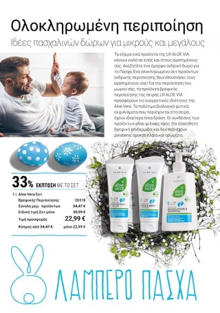ΛΑΜΠΕΡΟ ΠΑΣΧΑ
1 | Aloe Vera Σετ Βρεφικής Περιποίησης: 20318 | Ελλάδα 22,99€ | Κύπρος 22,99€ | Το Σετ περιλαμβάνει: Αφρόλουτρο &
Σαμπουάν, 250 ml | Κρέμα Προστασίας από Ερεθισμούς, 100 ml | Κρέμα Προσώπου & Σώματος, 100 ml.
2 | Aloe Vera Σετ Ανδρικής Περιποίησης I: 20424 | Ελλάδα 27,49 € | Κύπρος 26,69 € | Το Σετ περιλαμβάνει: Αφρό
Ξυρίσματος, 200 ml | After Shave Balsam, 100 ml | Κρέμα Anti-Stress, 100 ml.
3 | Aloe Vera Σετ Ανδρικής Περιποίησης II: 20425 | Ελλάδα 27,49 € | Κύπρος 26,69€ | Το Σετ περιλαμβάνει:
Καταπραϋντικό Gel Ξυρίσματος, 150 ml | After Shave Balsam, 100 ml | Κρέμα Anti-Stress, 100 ml
Τα εξαιρετικά προϊόντα της LR ALOE VIA
κάνουν καλό σε εσάς και στους αγαπημένους
σας. Αναζητάτε ένα όμορφο ανδρικό δώρο για
το Πάσχα; Ένα ολοκληρωμένο σετ προϊόντων
ανδρικής περιποίησης θα ενθουσιάσει τους
αγαπημένους σας! Για την περιποίηση του
μωρού σας, τα προϊόντα βρεφικής
περιποίησης της σειράς LR ALOE VIA
προσφέρουν τις ευεργετικές ιδιότητες της
Aloe Vera. Τα πολύτιμα βιολογικά φυτικά
εκχυλίσματα που περιέχονται στη σειρά,
έχουν ιδιαίτερα ήπια δράση. Οι συνθέσεις των
προϊόντων είναι φιλικές προς την ευαίσθητη
βρεφική επιδερμίδα, και δεν περιέχουν
parabens, ορυκτά έλαια και αρώματα.
‘Η
2 |	ΜΕ ΑΦΡΟ
ΞΥΡΙΣΜΑΤΟΣ
3 |	ΜΕ GEL
ΞΥΡΙΣΜΑΤΟΣ
1 |	 Aloe Vera Σετ
	 Βρεφικής Περιποίησης 	 20318
	 Σύνολο μεμ. προϊόντων	 34,47 €
	 Ειδική τιμή Σετ μόνο	 30,99 €
	 Τιμή προσφοράς	 22,99 €
	 Κύπρος από 34,47 € 	 μόνο 22,99 €
33% ΕΚΠΤΩΣΗ ΜΕ ΤΟ ΣΕΤ
Λαμπερή, περιποιημένη
επιδερμίδα σε 3 βήματα:
Βήμα 1	Επιλέξτε ανάμεσα στον Aloe Vera 		
	 Καταπραϋντικό Αφρό Ξυρίσματος και στο 	
	 Aloe Vera Καταπραϋντικό Gel Ξυρίσματος 	
	 για βαθύ, προσεκτικό ξύρισμα.
Βήμα 2	Το Aloe Vera After Shave Balsam χαρίζει 	
	 ενυδάτωση και περιποιείται την 		
	 επιδερμίδα, μετά το ξύρισμα.
Βήμα 3	Τέλος, η Aloe Vera Κρέμα Anti-Stress 	
	 προσφέρει ένα αναζωογονητικό άγγιγμα 	
	 φρεσκάδας στην ταλαιπωρημένη 		
	 επιδερμίδα.
Το Σετ Ανδρικής Περιποίησης είναι το τέλειο
δώρο για άνδρες με άποψη.
2 |	 Aloe Vera Σετ
	 Ανδρικής Περιποίησης I	 20424
	 ή
3 |	 Aloe Vera Σετ
	 Ανδρικής Περιποίησης II	 20425
	 Σύνολο μεμ. προϊόντων	 40,87 €
	 Ειδική τιμή Σετ μόνο	 36,69 €
	 Τιμή προσφοράς	 27,49 €
	 Κύπρος από 39,77 €	 μόνο 26,69 €
32% ΕΚΠΤΩΣΗ ΜΕ ΤΟ ΣΕΤ
19LR WORLD 04.2019
Ολοκληρωμένη περιποίηση
Ιδέεςπασχαλινώνδώρωνγιαμικρούςκαιμεγάλους
 
