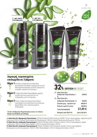 ΛΑΜΠΕΡΟ ΠΑΣΧΑ
1 | Aloe Vera Σετ Βρεφικής Περιποίησης: 20318 | Ελλάδα 22,99€ | Κύπρος 22,99€ | Το Σετ περιλαμβάνει: Αφρόλουτρο &
Σαμπουάν, 250 ml | Κρέμα Προστασίας από Ερεθισμούς, 100 ml | Κρέμα Προσώπου & Σώματος, 100 ml.
2 | Aloe Vera Σετ Ανδρικής Περιποίησης I: 20424 | Ελλάδα 27,49 € | Κύπρος 26,69 € | Το Σετ περιλαμβάνει: Αφρό
Ξυρίσματος, 200 ml | After Shave Balsam, 100 ml | Κρέμα Anti-Stress, 100 ml.
3 | Aloe Vera Σετ Ανδρικής Περιποίησης II: 20425 | Ελλάδα 27,49 € | Κύπρος 26,69€ | Το Σετ περιλαμβάνει:
Καταπραϋντικό Gel Ξυρίσματος, 150 ml | After Shave Balsam, 100 ml | Κρέμα Anti-Stress, 100 ml
Τα εξαιρετικά προϊόντα της LR ALOE VIA
κάνουν καλό σε εσάς και στους αγαπημένους
σας. Αναζητάτε ένα όμορφο ανδρικό δώρο για
το Πάσχα; Ένα ολοκληρωμένο σετ προϊόντων
ανδρικής περιποίησης θα ενθουσιάσει τους
αγαπημένους σας! Για την περιποίηση του
μωρού σας, τα προϊόντα βρεφικής
περιποίησης της σειράς LR ALOE VIA
προσφέρουν τις ευεργετικές ιδιότητες της
Aloe Vera. Τα πολύτιμα βιολογικά φυτικά
εκχυλίσματα που περιέχονται στη σειρά,
έχουν ιδιαίτερα ήπια δράση. Οι συνθέσεις των
προϊόντων είναι φιλικές προς την ευαίσθητη
βρεφική επιδερμίδα, και δεν περιέχουν
parabens, ορυκτά έλαια και αρώματα.
‘Η
2 |	ΜΕ ΑΦΡΟ
ΞΥΡΙΣΜΑΤΟΣ
3 |	ΜΕ GEL
ΞΥΡΙΣΜΑΤΟΣ
1 |	 Aloe Vera Σετ
	 Βρεφικής Περιποίησης 	 20318
	 Σύνολο μεμ. προϊόντων	 34,47 €
	 Ειδική τιμή Σετ μόνο	 30,99 €
	 Τιμή προσφοράς	 22,99 €
	 Κύπρος από 34,47 € 	 μόνο 22,99 €
33% ΕΚΠΤΩΣΗ ΜΕ ΤΟ ΣΕΤ
Λαμπερή, περιποιημένη
επιδερμίδα σε 3 βήματα:
Βήμα 1	Επιλέξτε ανάμεσα στον Aloe Vera 		
	 Καταπραϋντικό Αφρό Ξυρίσματος και στο 	
	 Aloe Vera Καταπραϋντικό Gel Ξυρίσματος 	
	 για βαθύ, προσεκτικό ξύρισμα.
Βήμα 2	Το Aloe Vera After Shave Balsam χαρίζει 	
	 ενυδάτωση και περιποιείται την 		
	 επιδερμίδα, μετά το ξύρισμα.
Βήμα 3	Τέλος, η Aloe Vera Κρέμα Anti-Stress 	
	 προσφέρει ένα αναζωογονητικό άγγιγμα 	
	 φρεσκάδας στην ταλαιπωρημένη 		
	 επιδερμίδα.
Το Σετ Ανδρικής Περιποίησης είναι το τέλειο
δώρο για άνδρες με άποψη.
2 |	 Aloe Vera Σετ
	 Ανδρικής Περιποίησης I	 20424
	 ή
3 |	 Aloe Vera Σετ
	 Ανδρικής Περιποίησης II	 20425
	 Σύνολο μεμ. προϊόντων	 40,87 €
	 Ειδική τιμή Σετ μόνο	 36,69 €
	 Τιμή προσφοράς	 27,49 €
	 Κύπρος από 39,77 €	 μόνο 26,69 €
32% ΕΚΠΤΩΣΗ ΜΕ ΤΟ ΣΕΤ
19LR WORLD 04.2019
Ολοκληρωμένη περιποίηση
Ιδέεςπασχαλινώνδώρωνγιαμικρούςκαιμεγάλους
 