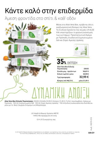 WORLD
04 | 2019
Εξαιρετικές
προτάσεις
πασχαλινών
δώρων –
Ανοιξιάτικα
Highlights
ΝΕΟ
LIMITED EDITION
ΤΩΡΑ ΚΑΙ ΓΙΑ
ΤΟ ΣΩΜΑ
Κωδ.:95370-310
Μέσα στο Aloe Vera Box, κρύβεται όλη η
αναζωογονητική δύναμη της Aloe Vera.
Τα 3 ειδικά προϊόντα της σειράς LR ALOE
VIA υποστηρίζουν τη φυσική ανανέωση
των κυττάρων: Προστατευτική Κρέμα
με Πρόπολη, Ενυδατικό Συμπυκνωμένο
Gel και Σπρέι Άμεσης Δράσης.
Κάντε καλό στην επιδερμίδα
Άμεση φροντίδα στο σπίτι & καθ’ οδόν
Aloe Vera Box Ειδικής Περιποίησης: 20650 | Ελλάδα 32,99 € | Κύπρος 31,49 € | Το Σετ περιλαμβάνει: Κρέμα με
Πρόπολη · 100 ml, Συμπυκνωμένο Gel · 100 ml, Σπρέι Άμεσης Δράσης · 150 ml.(ειδική συσκευασία που διατίθεται
μόνο με το Box) | Δωρεάν Ενημερωτική Μπροσούρα.
Aloe Vera Box Ειδικής
Περιποίησης 	 20650
Σύνολο μεμ. προϊόντων	 50,87 €
Ειδική τιμή Σετ μόνο	 43,99 €
Τιμή προσφοράς	 32,99 €
Κύπρος από 48,77 € 	 μόνο 31,49 €
35% ΕΚΠΤΩΣΗ
LR Health & Beauty Systems MΕΠΕ
14452 Μεταμόρφωση Αττικής
Ο/Η LR Συνεργάτης σας
Η LR Health & Beauty Systems επιφυλάσσεται για αλλαγές των προϊόντων που γίνονται με σκοπό τις τεχνικές
και ποιοτικές αναβαθμίσεις, όπως και για λάθος κατανοήσεις εξαιτίας τυπογραφικών λαθών. GR/CY
ΔΥΝΑΜΙΚΗ ΑΝΟΙΞΗ
 