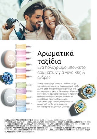 10
11
09
08
07
06
01
04
05
03
02
LR CLASSICS ΑΡΩΜΑΤΙΚΌ ΣΕΤ 2+1: 30058 | 3 x 50 ml | Ελλάδα 35,78 € | Κύπρος 33,58 €
ΓΥΝΑΙΚΕΊΑ ΑΡΏΜΑΤΑ: 01 | LR CLASSICS HAWAII: 3295-106 | 50 ml 02 | LR CLASSICS SANTORINI: 3295-220 |
50 ml 03 | LR CLASSICS MARBELLA: 3295-124 | 50 ml 04 | LR CLASSICS VALENCIA: 3295-126 | 50 ml 05 | LR
CLASSICS LOS ANGELES: 3295-127 | 50 ml 06 | LR CLASSICS ANTIGUA: 3295-223 | 50 ml.
ΑΝΔΡΙΚΆ ΑΡΏΜΑΤΑ: 07 | LR CLASSICS BOSTON: 3295-162 | 50 ml 08| LR CLASSICS SINGAPORE: 3295-151 |
50 ml. 09 | LR CLASSICS MONACO: 3295-259 | 50 ml 10 | LR CLASSICS STOCKHOLM: 3295-260 | 50 ml. 11 | LR
CLASSICS NIAGARA: 3295-261 | 50 ml.
2+1
ΠΡΟΣΦΟΡΑ
ΣΕΤ ΕΛΕΥΘΕΡΗΣ
ΕΠΙΛΟΓΗΣ ΑΡΩΜΑΤΩΝ
Αρωματικά
ταξίδια
Ένα πολύχρωμο μπουκέτο
αρωμάτων για γυναίκες &
άνδρες
Χαβάη, Σαντορίνη ή Μονακό; Το τέλειο δώρο
για κάθε περίσταση είναι ένα αρωματικό ταξίδι!
Δώστε χαρά στους αγαπημένους σας με ένα
υπέροχο άρωμα ή κάντε ένα όμορφο δώρο στον
εαυτό σας. Τα αρώματα φέρνουν στο προσκήνιο
όμορφες αναμνήσεις και μας βοηθούν να
εκφράσουμε τα συναισθήματά μας.
Ζήστε κάθε μέρα ένα νέο, συναρπαστικό
αρωματικό ταξίδι, με τα γυναικεία
και τα ανδρικά αρώματα LR Classics!
LR CLASSICS Αρωματικό Σετ 2+1
Ελεύθερης Επιλογής 	 30058
Σύνολο μεμ. προϊόντων 	 53,67 €
Ειδική τιμή Σετ μόνο	 35,78 €
Κύπρος από 50,37 €	 μόνο 33,58 €
33% ΕΚΠΤΩΣΗ ΜΕ ΤΟ ΣΕΤ
5LR WORLD 04.2019
ΛΑΜΠΕΡΟ ΠΑΣΧΑ
 