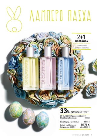 10
11
09
08
07
06
01
04
05
03
02
LR CLASSICS ΑΡΩΜΑΤΙΚΌ ΣΕΤ 2+1: 30058 | 3 x 50 ml | Ελλάδα 35,78 € | Κύπρος 33,58 €
ΓΥΝΑΙΚΕΊΑ ΑΡΏΜΑΤΑ: 01 | LR CLASSICS HAWAII: 3295-106 | 50 ml 02 | LR CLASSICS SANTORINI: 3295-220 |
50 ml 03 | LR CLASSICS MARBELLA: 3295-124 | 50 ml 04 | LR CLASSICS VALENCIA: 3295-126 | 50 ml 05 | LR
CLASSICS LOS ANGELES: 3295-127 | 50 ml 06 | LR CLASSICS ANTIGUA: 3295-223 | 50 ml.
ΑΝΔΡΙΚΆ ΑΡΏΜΑΤΑ: 07 | LR CLASSICS BOSTON: 3295-162 | 50 ml 08| LR CLASSICS SINGAPORE: 3295-151 |
50 ml. 09 | LR CLASSICS MONACO: 3295-259 | 50 ml 10 | LR CLASSICS STOCKHOLM: 3295-260 | 50 ml. 11 | LR
CLASSICS NIAGARA: 3295-261 | 50 ml.
2+1
ΠΡΟΣΦΟΡΑ
ΣΕΤ ΕΛΕΥΘΕΡΗΣ
ΕΠΙΛΟΓΗΣ ΑΡΩΜΑΤΩΝ
Αρωματικά
ταξίδια
Ένα πολύχρωμο μπουκέτο
αρωμάτων για γυναίκες &
άνδρες
Χαβάη, Σαντορίνη ή Μονακό; Το τέλειο δώρο
για κάθε περίσταση είναι ένα αρωματικό ταξίδι!
Δώστε χαρά στους αγαπημένους σας με ένα
υπέροχο άρωμα ή κάντε ένα όμορφο δώρο στον
εαυτό σας. Τα αρώματα φέρνουν στο προσκήνιο
όμορφες αναμνήσεις και μας βοηθούν να
εκφράσουμε τα συναισθήματά μας.
Ζήστε κάθε μέρα ένα νέο, συναρπαστικό
αρωματικό ταξίδι, με τα γυναικεία
και τα ανδρικά αρώματα LR Classics!
LR CLASSICS Αρωματικό Σετ 2+1
Ελεύθερης Επιλογής 	 30058
Σύνολο μεμ. προϊόντων 	 53,67 €
Ειδική τιμή Σετ μόνο	 35,78 €
Κύπρος από 50,37 €	 μόνο 33,58 €
33% ΕΚΠΤΩΣΗ ΜΕ ΤΟ ΣΕΤ
5LR WORLD 04.2019
ΛΑΜΠΕΡΟ ΠΑΣΧΑ
 