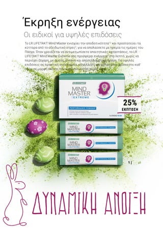 1 |
2 |
Το LR LIFETAKT Mind Master ενισχύει την αποδοτικότητα1,2
και προστατεύει τα
κύτταρα από το οξειδωτικό στρες3
, για να απολαύσετε με ηρεμία τις ημέρες του
Πάσχα. Όταν χρειάζεται να αντιμετωπίσετε απαιτητικές καταστάσεις, το LR
LIFETAKT Mind Master Extreme σας προσφέρει ενέργεια4
στο λεπτό, χωρίς να
περιέχει ζάχαρη, με άμεση, έντονη και αποτελεσματική δράση. Για υψηλές
επιδόσεις σε πρακτική συσκευασία, κατάλληλη για χρήση όταν βρίσκεστε καθ’
οδόν, σε μορφή σκόνης που καταναλώνεται χωρίς νερό..
Έκρηξη ενέργειας
Οι ειδικοί για υψηλές επιδόσεις
4 + 1
ΔΩΡΟ
1 | Mind Master Extreme: 80980 | Ελλάδα από 32,99€ μόνο 24,49 € (69,97€ ανά 100g) | Κύπρος από 27,99€ μόνο 20,99 €
(59,97 € ανά 100 g) | 35 g / 14 Sticks ανά 2,5 g | Η γρήγορη δόση ενέργειας, με βιταμίνες του συμπλέγματος Β και καφεΐνη4
από Guarana. Με αποτελεσματικά αντιοξειδωτικά που προστατεύουν από το οξειδωτικό στρες3
και σκόνη Aloe Vera που
υποστηρίζει τη γενική ευεξία. 2|MindMasterΣετΕλεύθερηςΕπιλογής4+1Δώρο:80935|Ελλάδα67,96€(27,18€ανά1000ml)
|Κύπρος55,96€ (22,38 € ανά 1000 ml) | Για περισσότερη σωματική και πνευματική αποδοτικότητα1,2
, χάρη στις βιταμίνες
του συμπλέγματος Β και τον σίδηρο που περιέχει. Προστατεύει από το οξειδωτικό στρες3
. Με gel των φύλλων του
φυτού Aloe Vera που υποστηρίζει τη γενική ευεξία.
1
Η βιταμίνη Β12 και ο σίδηρος συμβάλλουν στη φυσιολογική λειτουργία των μεταβολικών διεργασιών που αποσκοπούν στην παραγωγή ενέργειας και
στη μείωση της αίσθησης κόπωσης και εξάντλησης. Η βιταμίνη Β12 συμβάλλει στη φυσιολογική λειτουργία του νευρικού συστήματος.
2
Η θειαμίνη, οι βιταμίνες Β6 και Β12 που περιέχει το Mind Master συμβάλλουν στη φυσιολογική ψυχολογική λειτουργία.
3
Η βιταμίνη Ε που περιέχουν το Mind Master και το Mind Master Extreme συμβάλλει στην προστασία των κυττάρων από το οξειδωτικό στρες.
4
Το Mind Master Extreme περιέχει καφεΐνη από Guarana, η οποία συμβάλλει στην ενίσχυση της εγρήγορσης και της συγκέντρωσης, καθώς και στην
αύξηση της αντοχής και της αποδοτικότητας.
Mind Master Σετ Ελεύθερης
Επιλογής 4 + 1 Δώρο 	 80935
Σύνολο μεμ. προϊόντων	 84,95 €
Ειδική τιμή Σετ μόνο	 67,96 €
Κύπρος από 69,95 €	 μόνο 55,96 €
20% ΕΚΠΤΩΣΗ ΜΕ ΤΟ ΣΕΤ
7LR WORLD 04.2019
ΔΥΝΑΜΙΚΗ ΑΝΟΙΞΗ
25%
ΕΚΠΤΩΣΗ
 