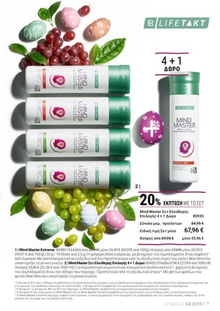 1 |
2 |
Το LR LIFETAKT Mind Master ενισχύει την αποδοτικότητα1,2
και προστατεύει τα
κύτταρα από το οξειδωτικό στρες3
, για να απολαύσετε με ηρεμία τις ημέρες του
Πάσχα. Όταν χρειάζεται να αντιμετωπίσετε απαιτητικές καταστάσεις, το LR
LIFETAKT Mind Master Extreme σας προσφέρει ενέργεια4
στο λεπτό, χωρίς να
περιέχει ζάχαρη, με άμεση, έντονη και αποτελεσματική δράση. Για υψηλές
επιδόσεις σε πρακτική συσκευασία, κατάλληλη για χρήση όταν βρίσκεστε καθ’
οδόν, σε μορφή σκόνης που καταναλώνεται χωρίς νερό..
Έκρηξη ενέργειας
Οι ειδικοί για υψηλές επιδόσεις
4 + 1
ΔΩΡΟ
1 | Mind Master Extreme: 80980 | Ελλάδα από 32,99€ μόνο 24,49 € (69,97€ ανά 100g) | Κύπρος από 27,99€ μόνο 20,99 €
(59,97 € ανά 100 g) | 35 g / 14 Sticks ανά 2,5 g | Η γρήγορη δόση ενέργειας, με βιταμίνες του συμπλέγματος Β και καφεΐνη4
από Guarana. Με αποτελεσματικά αντιοξειδωτικά που προστατεύουν από το οξειδωτικό στρες3
και σκόνη Aloe Vera που
υποστηρίζει τη γενική ευεξία. 2|MindMasterΣετΕλεύθερηςΕπιλογής4+1Δώρο:80935|Ελλάδα67,96€(27,18€ανά1000ml)
|Κύπρος55,96€ (22,38 € ανά 1000 ml) | Για περισσότερη σωματική και πνευματική αποδοτικότητα1,2
, χάρη στις βιταμίνες
του συμπλέγματος Β και τον σίδηρο που περιέχει. Προστατεύει από το οξειδωτικό στρες3
. Με gel των φύλλων του
φυτού Aloe Vera που υποστηρίζει τη γενική ευεξία.
1
Η βιταμίνη Β12 και ο σίδηρος συμβάλλουν στη φυσιολογική λειτουργία των μεταβολικών διεργασιών που αποσκοπούν στην παραγωγή ενέργειας και
στη μείωση της αίσθησης κόπωσης και εξάντλησης. Η βιταμίνη Β12 συμβάλλει στη φυσιολογική λειτουργία του νευρικού συστήματος.
2
Η θειαμίνη, οι βιταμίνες Β6 και Β12 που περιέχει το Mind Master συμβάλλουν στη φυσιολογική ψυχολογική λειτουργία.
3
Η βιταμίνη Ε που περιέχουν το Mind Master και το Mind Master Extreme συμβάλλει στην προστασία των κυττάρων από το οξειδωτικό στρες.
4
Το Mind Master Extreme περιέχει καφεΐνη από Guarana, η οποία συμβάλλει στην ενίσχυση της εγρήγορσης και της συγκέντρωσης, καθώς και στην
αύξηση της αντοχής και της αποδοτικότητας.
Mind Master Σετ Ελεύθερης
Επιλογής 4 + 1 Δώρο 	 80935
Σύνολο μεμ. προϊόντων	 84,95 €
Ειδική τιμή Σετ μόνο	 67,96 €
Κύπρος από 69,95 €	 μόνο 55,96 €
20% ΕΚΠΤΩΣΗ ΜΕ ΤΟ ΣΕΤ
7LR WORLD 04.2019
ΔΥΝΑΜΙΚΗ ΑΝΟΙΞΗ
25%
ΕΚΠΤΩΣΗ
 