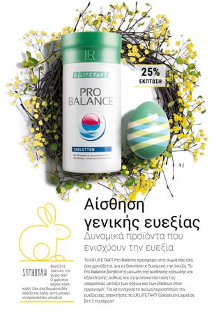 2 |
1 |
Colostrum Liquid Σετ 2 τεμ. 	 80363
Σύνολο μεμ. προϊόντων	 91,98 €
Ειδική τιμή Σετ μόνο	 72,99 €
Κύπρος από 79,98 €	 μόνο 63,49 €
20% ΕΚΠΤΩΣΗΜΕΤΟΣΕΤ
Αίσθηση
γενικής ευεξίας
Δυναμικά προϊόντα που
ενισχύουν την ευεξία
Το LR LIFETAKT Pro Balance προσφέρει στο σώμα σας όλα
όσα χρειάζεται, για να ξεκινήσετε δυναμικά την άνοιξη. Το
Pro Balance βοηθά στη μείωση της αίσθησης κόπωσης και
εξάντλησης1
, καθώς και στην αποκατάσταση της
ισορροπίας μεταξύ των οξέων και των βάσεων στον
οργανισμό2
. Για να ενισχύσετε ακόμα περισσότερο την
ευεξία σας, αποκτήστε το LR LIFETAKT Colostrum Liquid σε
Σετ 2 τεμαχίων!
1 | Pro Balance Δισκία: 80102 | Ελλάδα από 36,99 € μόνο 27,49€ (109,09 € ανά 1000 g) | Κύπρος από 31,99 € μόνο 23,99 €
(95,20 € ανά 1000 g) | 360 δισκία / 252 g | Περιέχει μέταλλα και ιχνοστοιχεία που υποστηρίζουν την ισορροπία μεταξύ
των οξέων και των βάσεων του οργανισμού2
. 2 | Colostrum Liquid Σετ 2 τεμ.: 80363 | Ελλάδα 72,99 € (291,96 € ανά 1000
ml) | Κύπρος 63,49 € (253,96 € ανά 1000 ml) | 2 x 125 ml | Περιέχει 100 % υγρό πρωτόγαλα και αποτελεί φυσικό προϊόν.
1
Το μαγνήσιο που περιέχει το Pro Balance συμβάλλει στη μείωση της αίσθησης κόπωσης και εξάντλησης.
2
Το μαγνήσιο που περιέχει το Pro Balance συμβάλλει στη διατήρηση της ισορροπίας των ηλεκτρολυτών.
ΣΥΜΒΟΥΛΗ
Αερίζετε
τακτικά τον
χώρο σας!
O φρέσκος
αέρας κάνει
καλό. Εάν ένα δωμάτιο δεν
αερίζεται καλά, αυτό μπορεί
να προκαλέσει υπνηλία!
ΔΥΝΑΜΙΚΗ ΑΝΟΙΞΗ25%
ΕΚΠΤΩΣΗ
 