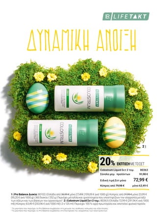 2 |
1 |
Colostrum Liquid Σετ 2 τεμ. 	 80363
Σύνολο μεμ. προϊόντων	 91,98 €
Ειδική τιμή Σετ μόνο	 72,99 €
Κύπρος από 79,98 €	 μόνο 63,49 €
20% ΕΚΠΤΩΣΗΜΕΤΟΣΕΤ
Αίσθηση
γενικής ευεξίας
Δυναμικά προϊόντα που
ενισχύουν την ευεξία
Το LR LIFETAKT Pro Balance προσφέρει στο σώμα σας όλα
όσα χρειάζεται, για να ξεκινήσετε δυναμικά την άνοιξη. Το
Pro Balance βοηθά στη μείωση της αίσθησης κόπωσης και
εξάντλησης1
, καθώς και στην αποκατάσταση της
ισορροπίας μεταξύ των οξέων και των βάσεων στον
οργανισμό2
. Για να ενισχύσετε ακόμα περισσότερο την
ευεξία σας, αποκτήστε το LR LIFETAKT Colostrum Liquid σε
Σετ 2 τεμαχίων!
1 | Pro Balance Δισκία: 80102 | Ελλάδα από 36,99 € μόνο 27,49€ (109,09 € ανά 1000 g) | Κύπρος από 31,99 € μόνο 23,99 €
(95,20 € ανά 1000 g) | 360 δισκία / 252 g | Περιέχει μέταλλα και ιχνοστοιχεία που υποστηρίζουν την ισορροπία μεταξύ
των οξέων και των βάσεων του οργανισμού2
. 2 | Colostrum Liquid Σετ 2 τεμ.: 80363 | Ελλάδα 72,99 € (291,96 € ανά 1000
ml) | Κύπρος 63,49 € (253,96 € ανά 1000 ml) | 2 x 125 ml | Περιέχει 100 % υγρό πρωτόγαλα και αποτελεί φυσικό προϊόν.
1
Το μαγνήσιο που περιέχει το Pro Balance συμβάλλει στη μείωση της αίσθησης κόπωσης και εξάντλησης.
2
Το μαγνήσιο που περιέχει το Pro Balance συμβάλλει στη διατήρηση της ισορροπίας των ηλεκτρολυτών.
ΣΥΜΒΟΥΛΗ
Αερίζετε
τακτικά τον
χώρο σας!
O φρέσκος
αέρας κάνει
καλό. Εάν ένα δωμάτιο δεν
αερίζεται καλά, αυτό μπορεί
να προκαλέσει υπνηλία!
ΔΥΝΑΜΙΚΗ ΑΝΟΙΞΗ25%
ΕΚΠΤΩΣΗ
 
