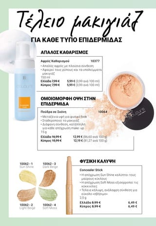 ΟΜΟΙΟΜΟΡΦΗ ΟΨΗ ΣΤΗΝ
ΕΠΙΔΕΡΜΙΔΑ
ΦΥΣΙΚΗ ΚΑΛΥΨΗ
Πούδρα σε Σκόνη 	 10064
• Μεταξένια υφή για φυσικό look
• Σταθεροποιεί το μακιγιάζ
• Διάφανη σύνθεση, κατάλληλη
για κάθε απόχρωση make -up
15 g
Ελλάδα 16,99 €	 12,99 € (86,60 ανά 100 g)
Κύπρος 15,99 €	 12,19 € (81,27 ανά 100 g)
Concealer Stick 	
• Η απόχρωση Sun Shine καλύπτει τους
μαύρους κύκλους
• Η απόχρωση Soft Moss εξισορροπεί τις
κοκκινίλες
• Τέλεια κάλυψη, ανάλαφρη σύνθεση για
εύκολο «σβήσιμο»
2,5 g
Ελλάδα 8,99 €	 6,49 €
Κύπρος 8,99 €	 6,49 €
ΑΠΑΛΟΣ ΚΑΘΑΡΙΣΜΟΣ
Αφρός Καθαρισμού 	 10377
• Απαλός αφρός με πλούσια σύνθεση
• Αφαιρεί τους ρύπους και τα υπολείμματα
μακιγιάζ
150 ml
Ελλάδα 7,99 €	 5,99 € (3,99 ανά 100 ml)
Κύπρος 7,99 €	 5,99 € (3,99 ανά 100 ml)
Τέλειο μακιγιάζ
	 ΓΙΑ ΚΑΘΕ ΤΥΠΟ ΕΠΙΔΕΡΜΙΔΑΣ
10062 - 1
Sun Shine
10062 - 2
Light Beige
10062 - 3
Dark Beige
10062 - 4
Soft Moss
 