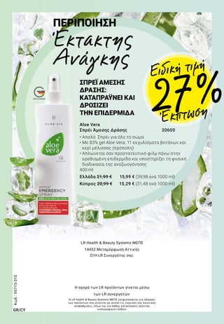 MADE IN GERMANY
Aloe Vera
Σπρέι Άμεσης Δράσης	 20600
• Απαλό Σπρέι για όλο το σώμα
• Με 83% gel Aloe Vera, 11 εκχυλίσματα βοτάνων και
κερί μέλισσας (πρόπολη)
• Απλώνεται σαν προστατευτικό φιλμ πάνω στην
ερεθισμένη επιδερμίδα και υποστηρίζει τη φυσική
διαδικασία της αναζωογόνησης
400 ml
Ελλάδα 21,99 €	 15,99 € (39,98 ανά 1000 ml)
Κύπρος 20,99 €	 15,29 € (31,48 ανά 1000 ml)
ΠΕΡΙΠΟΙΗΣΗ
Έκτακτης
Ανάγκης
ΣΠΡΕΪ ΑΜΕΣΗΣ
ΔΡΑΣΗΣ:
ΚΑΤΑΠΡΑΫΝΕΙ ΚΑΙ
ΔΡΟΣΙΖΕΙ
ΤΗΝ ΕΠΙΔΕΡΜΙΔΑ
Έκπτωση27 %
Ειδική τιμή
Κωδ.:95715-310
LR Health  Beauty Systems ΜΕΠΕ
14452 Μεταμόρφωση Αττικής
Ο/Η LR Συνεργάτης σας:
Η αγορά των LR προϊόντων γίνεται μέσω
των LR συνεργατών.
GR/CY
Η LR Health  Beauty Systems ΜΕΠΕ επιφυλάσσεται για αλλαγές
των προϊόντων που γίνονται με σκοπό τις τεχνικές και ποιοτικές
αναβαθμίσεις, όπως και για λάθος κατανοήσεις εξαιτίας
τυπογραφικών λαθών.
 