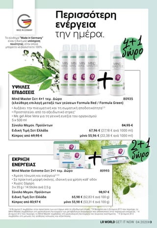 MADE IN GERMANY
3LR WORLD GET IT NOW 04.2020
ΕΚΡΗΞΗ
ΕΝΕΡΓΕΙΑΣ
Mind Master Extreme Σετ 2+1 τεμ. Δώρο 	 80993
• Άμεση τόνωση και ενέργεια2,3,4
• Σε πρακτική μορφή σκόνης, ιδανική για χρήση καθ’ οδόν
• Χωρίς ζάχαρη
3 x 35 g / 14 Sticks ανά 2,5 g
Σύνολο Μεμον. Προϊόντων	 98,97 €
Ειδική Τιμή Σετ Ελλάδα	 65,98 € (62,83 € ανά 100 g)
Κύπρος από 83,97 €	 μόνο 55,98 € (53,31 € ανά 100 g)
Περισσότερη
ενέργεια
την ημέρα.
ΥΨΗΛΕΣ
ΕΠΙΔΟΣΕΙΣ
Mind Master Σετ 4+1 τεμ. Δώρο	 80935
(ελεύθερη επιλογή μεταξύ των γεύσεων Formula Red / Formula Green)
• Αυξάνει την πνευματική και τη σωματική αποδοτικότητα2,3
• Προστατεύει από το οξειδωτικό στρες1
• Με gel Aloe Vera για τη γενική ευεξία του οργανισμού
5 x 500 ml
Σύνολο Μεμον. Προϊόντων	 84,95 €
Ειδική Τιμή Σετ Ελλάδα	 67,96 € (27,18 € ανά 1000 ml)
Κύπρος από 69,95 €	 μόνο 55,96 € (22,38 € ανά 1000 ml)
Το σύνθημα “Made in Germany”
είναι η δική μας υπόσχεση
ποιότητας, στην οποία
μπορείτε να βασιστείτε 100%.
1
Η Βιταμίνη Ε συμβάλλει στην προστασία των κυττάρων από το οξειδωτικό στρες. 2
Η θειαμίνη και η βιταμίνη B12 που περιέχει το
Mind Master συμβάλλουν στη φυσιολογική λειτουργία των μεταβολικών διεργασιών που αποσκοπούν στην παραγωγή ενέργειας. 3
Η
βιταμίνη B12 που περιέχει το Mind Master συμβάλλει στη φυσιολογική λειτουργία του νευρικού συστήματος. 4
Η βιταμίνη B12
συμβάλλει στη μείωση της αίσθησης κόπωσης και εξάντλησης.
4+1
δώρο
+
+
2+1
δώρο
 