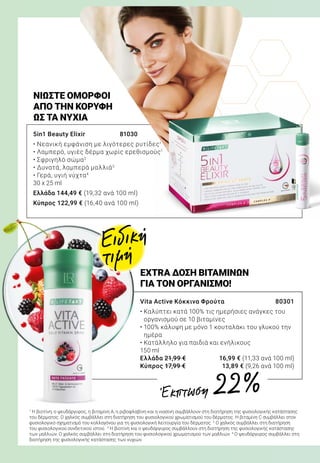 5in1 Beauty Elixir 	 81030
• Νεανική εμφάνιση με λιγότερες ρυτίδες1
• Λαμπερό, υγιές δέρμα χωρίς ερεθισμούς1
• Σφριγηλό σώμα2
• Δυνατά, λαμπερά μαλλιά3
• Γερά, υγιή νύχτα4
30 x 25 ml
Ελλάδα 144,49 € (19,32 ανά 100 ml)
Κύπρος 122,99 € (16,40 ανά 100 ml)
ΝΙΏΣΤΕ ΌΜΟΡΦΟΙ
ΑΠΌ ΤΗΝ ΚΟΡΥΦΉ
ΩΣ ΤΑ ΝΎΧΙΑ
Vita Active Κόκκινα Φρούτα 	 80301	
• Καλύπτει κατά 100% τις ημερήσιες ανάγκες του
οργανισμού σε 10 βιταμίνες
• 100% κάλυψη με μόνο 1 κουταλάκι του γλυκού την
ημέρα
• Κατάλληλο για παιδιά και ενήλικους
150 ml
Ελλάδα 21,99 €	 16,99 € (11,33 ανά 100 ml)
Κύπρος 17,99 €	 13,89 € (9,26 ανά 100 ml)
EXTRA ΔΟΣΗ ΒΙΤΑΜΙΝΩΝ
ΓΙΑ ΤΟΝ ΟΡΓΑΝΙΣΜΟ!
1
Η βιοτίνη, ο ψευδάργυρος, η βιταμίνη Α, η ριβοφλαβίνη και η νιασίνη συμβάλλουν στη διατήρηση της φυσιολογικής κατάστασης
του δέρματος. Ο χαλκός συμβάλλει στη διατήρηση του φυσιολογικού χρωματισμού του δέρματος. Η βιταμίνη C συμβάλλει στον
φυσιολογικό σχηματισμό του κολλαγόνου για τη φυσιολογική λειτουργία του δέρματος. 2
Ο χαλκός συμβάλλει στη διατήρηση
του φυσιολογικού συνδετικού ιστού. 3
Η βιοτίνη και ο ψευδάργυρος συμβάλλουν στη διατήρηση της φυσιολογικής κατάστασης
των μαλλιών. Ο χαλκός συμβάλλει στη διατήρηση του φυσιολογικού χρωματισμού των μαλλιών. 4
Ο ψευδάργυρος συμβάλλει στη
διατήρηση της φυσιολογικής κατάστασης των νυχιών.
Ειδική
τιμή
Έκπτωση 22 %
 