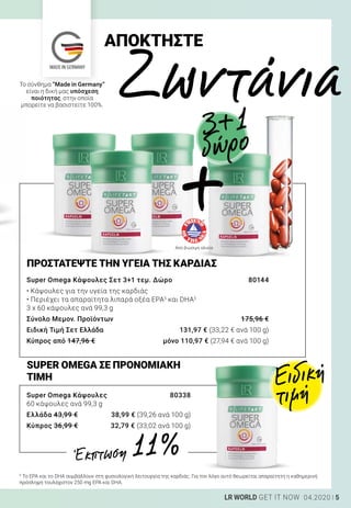 MADE IN GERMANY
5LR WORLD GET IT NOW 04.2020
Super Omega Κάψουλες 	 80338
60 κάψουλες ανά 99,3 g
Ελλάδα 43,99 €	 38,99 € (39,26 ανά 100 g)
Κύπρος 36,99 €	 32,79 € (33,02 ανά 100 g)
Super Omega Κάψουλες Σετ 3+1 τεμ. Δώρο	 80144
• Κάψουλες για την υγεία της καρδιάς
• Περιέχει τα απαραίτητα λιπαρά οξέα EPA5
και DHA5
3 x 60 κάψουλες ανά 99,3 g
Σύνολο Μεμον. Προϊόντων	 175,96 €
Ειδική Τιμή Σετ Ελλάδα	 131,97 € (33,22 € ανά 100 g)
Κύπρος από 147,96 €	 μόνο 110,97 € (27,94 € ανά 100 g)
ΠΡΟΣΤΑΤΕΨΤΕ ΤΗΝ ΥΓΕΙΑ ΤΗΣ ΚΑΡΔΙΑΣ
SUPER OMEGA ΣΕ ΠΡΟΝΟΜΙΑΚΗ
ΤΙΜΗ Ειδική
τιμή
ΑΠΟΚΤΗΣΤΕ
	Ζωντάνια
5
Το EPA και το DHA συμβάλλουν στη φυσιολογική λειτουργία της καρδιάς. Για τον λόγο αυτό θεωρείται απαραίτητη η καθημερινή
πρόσληψη τουλάχιστον 250 mg EPA και DHA.
Από βιώσιμη αλιεία
Έκπτωση 11 %
Το σύνθημα “Made in Germany”
είναι η δική μας υπόσχεση
ποιότητας, στην οποία
μπορείτε να βασιστείτε 100%.
δώρο
+
3+1
 