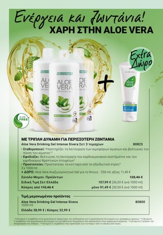 ΜΕ ΤΡΙΠΛΗ ΔΥΝΑΜΗ ΓΙΑ ΠΕΡΙΣΣΟΤΕΡΗ ΖΩΝΤΑΝΙΑ
Aloe Vera Drinking Gel Intense Sivera Σετ 3 τεμαχίων	 80823
• Σταθεροποιεί: Υποστηρίζει τη λειτουργία των αιμοφόρων αγγείων και βελτιώνει την
πίεση του αίματος1,2
• Εφοδιάζει: Βελτιώνει τη λειτουργία του καρδιαγγειακού συστήματος και του
εφοδιασμού θρεπτικών στοιχείων3
• Προστατεύει: Προστατεύει τα κύτταρα από το οξειδωτικό στρες4
3 x 1000 ml
+ ΔΩΡΟ: Aloe Vera Αναζωογονητικό Gel για το Ντους · 250 ml, αξίας 11,49 €
Σύνολο Μεμον. Προϊόντων	 128,46 €
Ειδική Τιμή Σετ Ελλάδα	 107,99 € (36,00 € ανά 1000 ml)
Κύπρος από 110,46 €	 μόνο 91,49 € (30,50 € ανά 1000 ml)
Aloe Vera Drinking Gel Intense Sivera			 80800
1000 ml
Ελλάδα 38,99 € | Κύπρος 32,99 €
Ενέργεια και ζωντάνια!
ΧΑΡΗ ΣΤΗΝ ALOE VERA
Extra
Δώρο
Τιμή μεμονωμένου προϊόντος
1
Η βιταμίνη C συμβάλλει στον φυσιολογικό σχηματισμό του κολλαγόνου για τη φυσιολογική λειτουργία των αιμοφόρων αγγείων. 2
Η βιταμίνη
C συμβάλλει στη φυσιολογική λειτουργία των μεταβολικών διεργασιών που αποσκοπούν στην παραγωγή ενέργειας. 3
Η βιταμίνη C αυξάνει την
απορρόφηση του σιδήρου. 4
Η βιταμίνη C συμβάλλει στην προστασία των κυττάρων από το οξειδωτικό στρες.
+
 