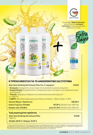 MADE IN GERMANY
7LR WORLD GET IT NOW 04.2020
Aloe Vera Drinking Gel Immune Plus			 81000
1000 ml
Ελλάδα 38,99 € | Κύπρος 32,99 €
Η ΤΡΙΠΛΗ ΕΝΙΣΧΥΣΗ ΓΙΑ ΤΟ ΑΝΟΣΟΠΟΙΗΤΙΚΟ ΣΑΣ ΣΥΣΤΗΜΑ
Aloe Vera Drinking Gel Immune Plus Σετ 3 τεμαχίων	 81003
• Ενίσχυση: Ενισχύονται τα κύτταρα του ανοσοποιητικού συστήματος1
• Ενεργοποίηση: Ενεργοποιείται η παραγωγή νέων κυττάρων του ανοσοποιητικού
συστήματος1,2
• Τόνωση: Γρήγορη αντίδραση του ανοσοποιητικού συστήματος1,3
3 x 1000 ml
+ ΔΩΡΟ: Aloe Vera Αναζωογονητικό Gel για το Ντους · 250 ml, αξίας 11,49 €
Σύνολο Μεμον. Προϊόντων	 128,46 €
Ειδική Τιμή Σετ Ελλάδα	 107,99 € (36,00 € ανά 1000 ml)
Κύπρος από 110,46 €	 μόνο 91,49 € (30,50 € ανά 1000 ml)
Το σύνθημα “Made in Germany”
είναι η δική μας υπόσχεση
ποιότητας, στην οποία μπορείτε
να βασιστείτε 100%.
Extra
Δώρο
Τιμή μεμονωμένου προϊόντος
1
To Aloe Vera Drinking Gel Immune Plus περιέχει βιταμίνη C, ψευδάργυρο και σελήνιο, τα οποία συμβάλλουν στη φυσιολογική λειτουργία
του ανοσοποιητικού συστήματος. 2
Ο ψευδάργυρος παίζει ρόλο στη διαδικασία της κυτταρικής διαίρεσης. 3
Η βιταμίνη C συμβάλλει στη
φυσιολογική λειτουργία των μεταβολικών διεργασιών που αποσκοπούν στην παραγωγή ενέργειας.
*
Η περιεκτικότητα σε αλοΐνη βρίσκεται κάτω από το όριο ανίχνευσης του 0,1 mg/λίτρο.
+
 