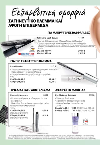 MADE IN GERMANY
MADE IN GERMANY
ΑΦΑΙΡΕΙ ΤΟ ΜΑΚΙΓΙΑΖΤΡΙΣΔΙΑΣΤΑΤΟ ΑΠΟΤΕΛΕΣΜΑ
Fantastic Mascara 	 11188
• Εντυπωσιακό μήκος και διαχωρισμός των
βλεφαρίδων
• Καινοτόμο βουρτσάκι με κυματοειδές σχήμα
• Εφέ ψεύτικων βλεφαρίδων
10 ml
Ελλάδα 24,99 €	 18,99 €
(189,90 ανά 100 ml)
Κύπρος 23,99 €	 18,19 €
(181,90 ανά 100 ml)
ΓΙΑ ΠΙΟ ΕΚΦΡΑΣΤΙΚΟ ΒΛΕΜΜΑ
Lash Booster	 11125
• Χρησιμοποιείται πριν την εφαρμογή της mascara
• Προσφέρει έντονο αποτέλεσμα
• Επιμηκύνει και διαχωρίζει τις βλεφαρίδες
9 ml
Ελλάδα 16,99 €	 12,99 €
Κύπρος 15,99 €	 12,19 €
Eye Make-up Remover	 11190
• Σύστημα 2 φάσεων
• Αφαιρεί το αδιάβροχο μακιγιάζ
• Δεν αφήνει ίχνη λιπαρότητας
125 ml
Ελλάδα 16,99 €	 12,99 € (10,39 ανά 100 ml)
Κύπρος 15,99 €	 12,19 € (9,75 ανά 100 ml)
ΓΙΑ ΜΑΚΡΥΤΕΡΕΣ ΒΛΕΦΑΡΙΔΕΣ
Activating Lash Serum 	 11127
• Έωςκαι35%μακρύτερεςβλεφαρίδεςσε6εβδομάδες*
•Ορόςβλεφαρίδωνμεσύνθεσηφιλικήπροςτηνεπιδερμίδα
•Επιμηκύνεικαιχαρίζειόγκο,μεαποδεδειγμένηαποτελεσματικότητα**
5,5 ml
Ελλάδα 38,99 €	 29,99 €
Κύπρος 37,99 €	 29,19 €
Εκθαμβωτική ομορφιά
ΣΑΓΗΝΕΥΤΙΚΟ ΒΛΕΜΜΑ ΚΑΙ
ΑΨΟΓΗ ΕΠΙΔΕΡΜΙΔΑ
*
Μέγιστη επιμήκυνση βλεφαρίδων που έχει καταγραφεί μετά από 6 εβδομάδες: Έως και 35% πιο μακριές βλεφαρίδες. **
Η επιστημονική
μελέτη διεξήχθη από το καταξιωμένο Ινστιτούτο Dermatest GmbH. Αποτέλεσμα: Απρίλιος 2014. Συμμετέχοντες: 20 γυναίκες. Εφαρμογή:
2 φορές την ημέρα στην άνω γραμμή των βλεφαρίδων. Διάρκεια εφαρμογής: 12 εβδομάδες (ενδιάμεσο αποτέλεσμα μετά από 6 εβδομάδες)
 