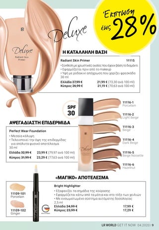 MADE IN GERMANY
9LR WORLD GET IT NOW 04.2020
ΑΨΕΓΑΔΙΑΣΤΗ ΕΠΙΔΕΡΜΙΔΑ
«ΜΑΓΙΚΟ» ΑΠΟΤΕΛΕΣΜΑ
Perfect Wear Foundation 	
• Μεσαία κάλυψη
• Τελειοποιεί την όψη της επιδερμίδας
για απόλυτα φυσικό αποτέλεσμα
30 ml
Ελλάδα 32,99 €	 23,99 € (79,97 ανά 100 ml)
Κύπρος 31,99 €	 23,29 € (77,63 ανά 100 ml)
Radiant Skin Primer 	 11115
•Σύνθεσημεχρωστικέςουσίεςπουέχουνβάσητοδιαμάντι
• Εφαρμόζεται πριν από το makeup
• Υφή με ροδακινί απόχρωση που χαρίζει φρεσκάδα
30 ml
Ελλάδα 27,99 €	 21,99 € (73,30 ανά 100 ml)
Κύπρος 26,99 €	 21,19 € (70,63 ανά 100 ml)
11109-101
Porcelain
11109-102
Ginger
11116-1
Porcelain
11116-4
Dark Beige
11116-5
Beige Noisette
11116-6
Hazelnut
11116-2
Light Beige
11116-3
Beige
Bright Highlighter 	
• Εξαφανίζει τα σημάδια της κούρασης
• Εφαρμόζεται κάτω από τα μάτια και στο τόξο των χειλιών
• Με ενσωματωμένο σύστημα αυτόματης δοσολογίας
2,5 ml
Ελλάδα 24,99 €	 17,99 €
Κύπρος 23,99 €	 17,29 €
Η ΚΑΤΑΛΛΗΛΗ ΒΑΣΗ
SPF
30
Έκπτωση
28 %έως
 