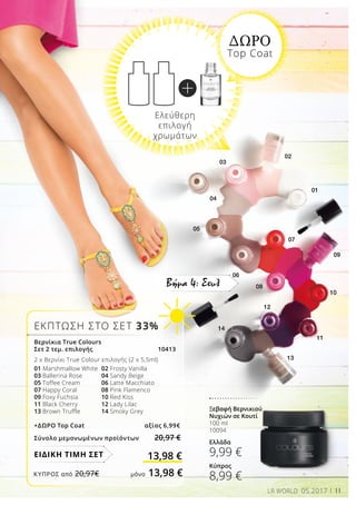 01
03
02
04
05
07
06
08
09
10
11
13
14
12
11LR WORLD 05.2017
Βήμα 4: Στυλ
ΕΚΠΤΩΣΗ ΣΤΟ ΣΕΤ 33%
ΔΩΡΟ
Top Coat
Βερνίκια Τrue Colours
Σετ 2 τεμ. επιλογής		 10413	
2 x Bερνίκι True Colour επιλογής (2 x 5,5ml)
01 Marshmallow White	 02 Frosty Vanilla
03 Ballerina Rose 	 04 Sandy Beige
05 Toffee Cream 	 06 Latte Macchiato
07 Happy Coral	 	 08 Pink Flamenco
09 Foxy Fuchsia		 10 Red Kiss
11 Black Cherry	 	 12 Lady Lilac
13 Brown Truffle	 14 Smoky Grey
+ΔΩΡΟ Top Coat 	 αξίας 6,99€
Σύνολο μεμονωμένων προϊόντων 20,97 €
13,98 €ΕΙΔΙΚΗ ΤΙΜΗ ΣΕΤ
Ξεβαφή Βερνικιού 	
Νυχιών σε Κουτί
100 ml
10094
Ελλάδα
9,99 €
Κύπρος
8,99 €
Ελεύθερη
επιλογή
χρωμάτων
ΚΎΠΡΟΣ από 20,97€	 μόνο 13,98 €
 