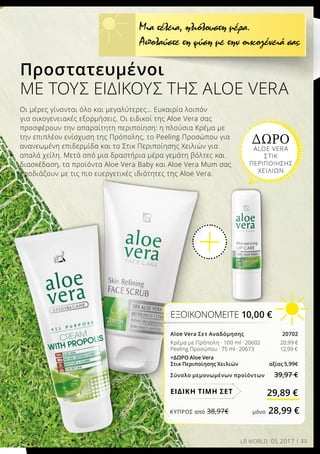 13LR WORLD 05.2017
Προστατευμένοι
ΜΕ ΤΟΥΣ ΕΙΔΙΚΟΎΣ ΤΗΣ ALOE VERA
Οι μέρες γίνονται όλο και μεγαλύτερες… Ευκαιρία λοιπόν
για οικογενειακές εξορμήσεις. Οι ειδικοί της Aloe Vera σας
προσφέρουν την απαραίτητη περιποίηση: η πλούσια Κρέμα με
την επιπλέον ενίσχυση της Πρόπολης, το Peeling Προσώπου για
ανανεωμένη επιδερμίδα και το Στικ Περιποίησης Χειλιών για
απαλά χείλη. Μετά από μια δραστήρια μέρα γεμάτη βόλτες και
διασκέδαση, τα προϊόντα Aloe Vera Baby και Aloe Vera Mum σας
εφοδιάζουν με τις πιο ευεργετικές ιδιότητες της Aloe Vera.
Μια τέλεια, ηλιόλουστη μέρα.
Απολαύστε τη φύση με την οικογένειά σας
ΔΩΡΟ
ALOE VERA
ΣΤΙΚ
ΠΕΡΙΠΟΙΗΣΗΣ
ΧΕΙΛΙΩΝ
ΕΞΟΙΚΟΝΟΜΕΙΤΕ 10,00 €
Aloe Vera Σετ Αναδόμησης  20702
Κρέμα με Πρόπολη · 100 ml · 20602 		20,99 €
Peeling Προσώπου · 75 ml · 20673 		12,99 €
+ΔΩΡΟ Aloe Vera
Στικ Περιποίησης Χειλιών 	 αξίας 5,99€
Σύνολο μεμονωμένων προϊόντων 39,97 €
29,89 €ΕΙΔΙΚΗ ΤΙΜΗ ΣΕΤ
ΚΎΠΡΟΣ από 38,97€	 μόνο 28,99 €
 