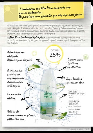15LR WORLD 05.2017
Φιλικό προς την
επιδερμίδα
Δερματολογικά ελεγμένο
Εμπλουτισμένο
με βιολογικά
εκχυλίσματα από
πιστοποιημένες
καλλιέργειες
Πιστοποιημένη
Προέλευση
της Aloe Vera
Πολύ υψηλή
περιεκτικότητα σε gel του
φύλλου Aloe Vera
Με καινοτόμο
σύνθεση
Χωρίς Parabens
και ορυκτά έλαια
ALOE VERA
Ενυδατικό Gel-Κρέμα
50 ml
20679
Ελλάδα 21,99€
16,49€
(32,98 € ανά 100ml)
Κύπρος 21,99€
16,49€
(32,98 € ανά 100ml)
Η ενυδάτωση της Aloe Vera σύμμαχός σας
και το καλοκαίρι.
Περιποίηση και φροντίδα για όλη την οικογένεια
Τα προϊόντα Aloe Vera έχουν μακρά παράδοση στην ιστορία της LR: για παράδειγμα,
το Drinking Gel Traditional Μέλι, ένα από τα πρώτα Drinking Gels που κυκλοφόρησαν
στη Γερμανία. Επίσης, οι καινοτόμες συνταγές συνεχίζουν να αναπτύσσονται σταθερά,
ακολουθώντας τα νεότερα επιστημονικά επιτεύγματα.
Το Aloe Vera Ενυδατικό Gel-Κρέμα είναι ένα από τα αγαπημένα προϊόντα
περιποίησης Aloe Vera της LR, χάρη στη μοναδική υφή του και την αίσθηση φρεσκάδας
που διαρκεί.
ΕΚΠΤΩΣΗ
25%
 