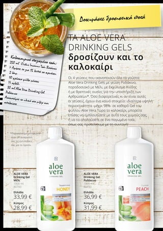 *Παρακαλούμε μεταφέρετε
στον LR συνεργάτη
σας τις εντυπώσεις
σας για το προϊόν.
ALOE VERA
Drinking Gel
Ροδάκινο
1000 ml
80750
Ελλάδα
36,99 €
Κύπρος
31,99 €
ALOE VERA
Drinking Gel
Μέλι
1000 ml
80700
Ελλάδα
33,99 €
Κύπρος
28,99 €
Καλοκαιρινό παγωμένο τσάι:250 ml Cistus Incanus Τσάι Βοτάνων Αφήστε το για 15 λεπτά να κρυώσει2 λάιμ
10 φρέσκα φύλλα μέντας½ αχλάδι
30 ml Aloe Vera Drinking GelΡοδάκινο
Ανακατέψτε τα υλικά στο μίξερ καιαπολαύστε
Οι 4 γεύσεις που ικανοποιούν όλα τα γούστα:
Aloe Vera Drinking Gels με γεύση Ροδάκινο,
παραδοσιακό με Μέλι, με Εκχύλισμα Κνίδης
ή με θρεπτικές ουσίες για την υποστήριξη των
Αρθρώσεων*. Όσο διαφορετικές κι αν είναι αυτές
οι γεύσεις, έχουν ένα κοινό στοιχείο: ιδιαίτερα υψηλή
περιεκτικότητα -μέχρι 98%- σε καθαρό Gel του
φύλλου Aloe Vera.Τώρα το καλοκαίρι, μπορείτε
επίσης να εμπλουτίσετε με αυτά τους χυμούς σας,
ή να τα απολαύσετε σε ένα παγωμένο τσάι,
όπως σας προτείνουμε με τη συνταγή!
ΤΑ ALOE VERA
DRINKING GELS
δροσίζουν και το
καλοκαίρι
Δοκιμάστε δροσιστικά ποτά
 