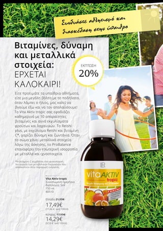 Vita Aktiv tropic
Συνιστώμενη ημερήσια
δοσολογία: 5ml
150 ml
80510
Ελλάδα 21,99€
17,49€
(11,66 € ανά 100ml)
Κύπρος 17,99€
14,29€
(9,53 € ανά 100ml)
Συνδυάστε αθλητισμό και
διασκέδαση στην ύπαιθρο
Είτε προτιμάτε τα υπαίθρια αθλήματα,
είτε μια μεγάλη βόλτα με το ποδήλατο,
όταν λάμπει ο ήλιος, μας καλεί να
βγούμε έξω και να τον απολαύσουμε!
Το Vita Aktiv tropic σας εφοδιάζει
καθημερινά με 10 απαραίτητες
βιταμίνες και αγνά εκχυλίσματα
φρούτων και λαχανικών. Το Reishi
plus, με εκχύλισμα Reishi και βιταμίνη
C*, χαρίζει δύναμη και ζωντάνια. Όταν
το σώμα χάνει μεταλλικά στοιχεία
λόγω της άσκησης, το ProBalance
επαναφέρει την εσωτερική ισορροπία
με μέταλλα και ιχνοστοιχεία.
Βιταμίνες, δύναμη
και μεταλλικά
στοιχεία:
ΕΡΧΕΤΑΙ
ΚΑΛΟΚΑΙΡΙ!
*Η βιταμίνη C συμβάλλει στη φυσιολογική
λειτουργία των μεταβολικών διεργασιών που
αποσκοπούν στην παραγωγή ενέργειας
ΕΚΠΤΩΣΗ
20%
 