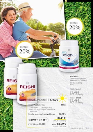 19LR WORLD 05.2017
(225,30 € ανά 100 g)
(194,05 € ανά 100 g)
ProBalance
Συνιστώμενη ημερήσια
δοσολογία: 3 x 4 δισκία
360 δισκία/252 g
80102
Ελλάδα 36,99€
29,49€
(117,02 € ανά 1000g)
Κύπρος 31,99€
25,49€
(101,15 € ανά 1000g)
EΚΠΤΩΣΗ
20%
EΚΠΤΩΣΗ
20%
ΕΞΟΙΚΟΝΟΜΕΙΤΕ 17,50€
Reishi Plus Σετ 2 τεμ. 80155
2 x Reishi plus (2 x 30 κάψουλες)
Συνιστώμενη ημερήσια δοσολογία:
1 κάψουλα
Σύνολο μεμονωμένων προϊόντων 85,98 €
68,49 €
ΕΙΔΙΚΗ ΤΙΜΗ ΣΕΤ
ΚΎΠΡΟΣ από 73,98€	 μόνο 58,99 €
 