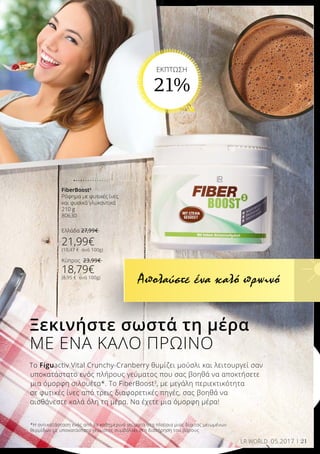 21LR WORLD 05.2017
Το Figuactiv Vital Crunchy-Cranberry θυμίζει μούσλι και λειτουργεί σαν
υποκατάστατο ενός πλήρους γεύματος που σας βοηθά να αποκτήσετε
μια όμορφη σιλουέτα*. Το FiberBoost3
, με μεγάλη περιεκτικότητα
σε φυτικές ίνες από τρεις διαφορετικές πηγές, σας βοηθά να
αισθάνεστε καλά όλη τη μέρα. Να έχετε μια όμορφη μέρα!
Ξεκινήστε σωστά τη μέρα
ΜΕ ΕΝΑ ΚΑΛΟ ΠΡΩΙΝΟ
*Η αντικατάσταση ενός από τα καθημερινά γεύματα στα πλαίσια μιας δίαιτας μειωμένων
θερμίδων με υποκατάστατο γεύματος συμβάλλει στη διατήρηση του βάρους
Απολαύστε ένα καλό πρωινό
FiberBoost3
Ρόφημα με φυτικές ίνες
και φυσικά γλυκαντικά
210 g
80630
Ελλάδα 27,99€
21,99€
(10,47 € ανά 100g)
Κύπρος 23,99€
18,79€
(8,95 € ανά 100g)
EKΠΤΩΣΗ
21%
 