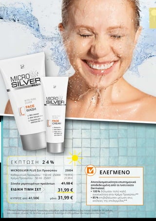**Η Αντιβακτηριακή Κρέμα Προσώπου ελέγχθηκε από το Ινστιτούτο Dermatest GmbH σε 30 άνδρες
και γυναίκες ηλικίας 16-34 ετών για χρονικό διάστημα 8 εβδομάδων τον Αύγουστο του 2005.
Αποτελεσματικότητα επιστημονικά
αποδεδειγμένη από το Ινστιτούτο
Dermatest:
• 100 % δήλωσαν πολύ καλή
ανεκτικότητα στην Κρέμα Προσώπου**
• 85 % επιβεβαίωσαν μείωση στις
ατέλειες της επιδερμίδας**
ΕΛΕΓΜΕΝΟ
Ε Κ Π Τ Ω Σ Η 2 4 %
MICROSILVER PLUS Σετ Προσώπου 25004
Καθαριστικό Προσώπου · 150 ml · 25000 		19,99 €
Κρέμα Προσώπου · 50 ml · 25001 		21,99 €
Σύνολο μεμονωμένων προϊόντων 41,98 €
31,99 €ΕΙΔΙΚΗ ΤΙΜΗ ΣΕΤ
ΚΎΠΡΟΣ από 41,98€	 μόνο 31,99 €
 