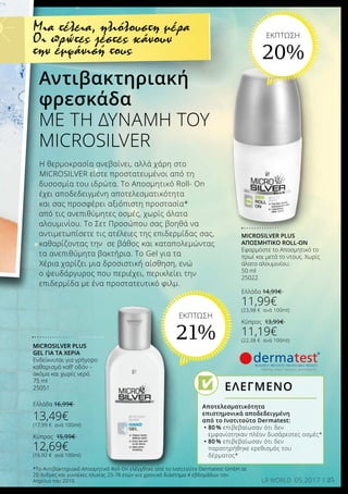 25LR WORLD 05.2017
Η θερμοκρασία ανεβαίνει, αλλά χάρη στο
MICROSILVER είστε προστατευμένοι από τη
δυσοσμία του ιδρώτα. Το Αποσμητικό Roll- On
έχει αποδεδειγμένη αποτελεσματικότητα
και σας προσφέρει αξιόπιστη προστασία*
από τις ανεπιθύμητες οσμές, χωρίς άλατα
αλουμινίου. Το Σετ Προσώπου σας βοηθά να
αντιμετωπίσετε τις ατέλειες της επιδερμίδας σας,
καθαρίζοντας την σε βάθος και καταπολεμώντας
τα ανεπιθύμητα βακτήρια. Το Gel για τα
Χέρια χαρίζει μια δροσιστική αίσθηση, ενώ
ο ψευδάργυρος που περιέχει, περικλείει την
επιδερμίδα με ένα προστατευτικό φιλμ.
Αντιβακτηριακή		
φρεσκάδα
ΜΕ ΤΗ ΔΥΝΑΜΗ ΤΟΥ
MICROSILVER
*Το Αντιβακτηριακό Αποσμητικό Roll-On ελέγχθηκε από το Ινστιτούτο Dermatest GmbH σε
20 άνδρες και γυναίκες ηλικίας 25-76 ετών για χρονικό διάστημα 4 εβδομάδων τον
Απρίλιο του 2010.
MICROSILVER PLUS
ΑΠΟΣΜΗΤΙΚΌ ROLL-ON
Εφαρμόστε το Αποσμητικό το
πρωί και μετά το ντους. Χωρίς
άλατα αλουμινίου.
50 ml
25022
Ελλάδα 14,99€
11,99€
(23,98 € ανά 100ml)
Κύπρος 13,99€
11,19€
(22,38 € ανά 100ml)
MICROSILVER PLUS
GEL ΓΙΑ ΤΑ ΧΈΡΙΑ
Ενδείκνυται για γρήγορο
καθαρισμό καθ’ οδόν –
ακόμα και χωρίς νερό.
75 ml
25051
Ελλάδα 16,99€
13,49€
(17,99 € ανά 100ml)
Κύπρος 15,99€
12,69€
(16,92 € ανά 100ml)
Μια τέλεια, ηλιόλουστη μέρα
Οι πρώτες ζέστες κάνουν
την εμφάνισή τους
Αποτελεσματικότητα	
επιστημονικά αποδεδειγμένη
από το Ινστιτούτο Dermatest:
•	80 % επιβεβαίωσαν ότι δεν
εμφανίστηκαν πλέον δυσάρεστες οσμές*
• 80 % επιβεβαίωσαν ότι δεν
	 παρατηρήθηκε ερεθισμός του
	 δέρματος*
ΕΛΕΓΜΕΝΟ
ΕΚΠΤΩΣΗ
20%
ΕΚΠΤΩΣΗ
21%
 