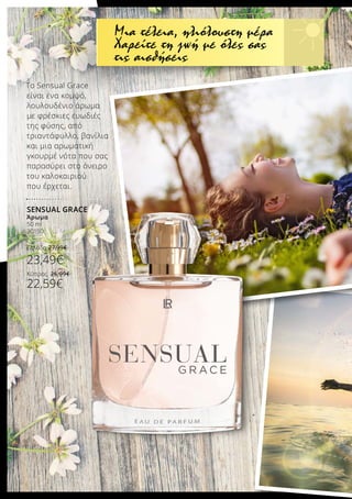 Το Sensual Grace
είναι ένα κομψό,
λουλουδένιο άρωμα
με φρέσκιες ευωδιές
της φύσης, από
τριαντάφυλλο, βανίλια
και μια αρωματική
γκουρμέ νότα που σας
παρασύρει στο όνειρο
του καλοκαιριού
που έρχεται.
SENSUAL GRACE
Άρωμα
50 ml
30150
Ελλάδα 27,99€
23,49€
Κύπρος 26,99€
22,59€
Μια τέλεια, ηλιόλουστη μέρα
Χαρείτε τη ζωή με όλες σας
τις αισθήσεις
 