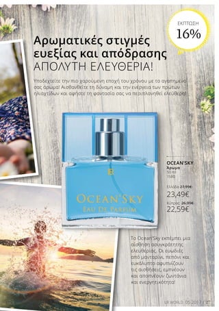 27LR WORLD 05.2017
Το Ocean'Sky εκπέμπει μια
αίσθηση ασυγκράτητης
ελευθερίας. Οι ευωδιές
από μανταρίνι, πεπόνι και
ευκάλυπτο αφυπνίζουν
τις αισθήσεις, εμπνέουν
και αποπνέουν ζωντάνια
και ενεργητικότητα!
Υποδεχτείτε την πιο χαρούμενη εποχή του χρόνου με το αγαπημένο
σας άρωμα! Αισθανθείτε τη δύναμη και την ενέργεια των πρώτων
ηλιαχτίδων και αφήστε τη φαντασία σας να περιπλανηθεί ελεύθερη!
Αρωματικές στιγμές
ευεξίας και απόδρασης
ΑΠΟΛΥΤΗ ΕΛΕΥΘΕΡΙΑ!
OCEAN'SKY
Άρωμα
50 ml
1580
Ελλάδα 27,99€
23,49€
Κύπρος 26,99€
22,59€
ΕΚΠΤΩΣΗ
16%
 