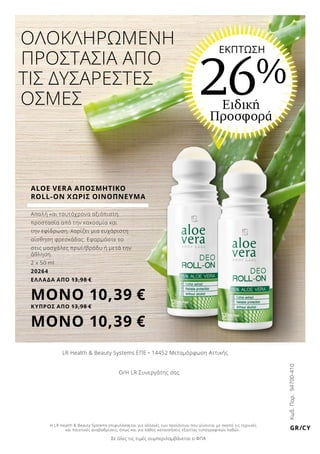 Κωδ.Παρ.94700-410
GR/CY
LR Health  Beauty Systems ΕΠΕ • 14452 Μεταμόρφωση Αττικής
ΟΛΟΚΛΗΡΩΜΕΝΗ	
ΠΡΟΣΤΑΣΙΑ ΑΠΟ
ΤΙΣ ΔΥΣΑΡΕΣΤΕΣ
ΟΣΜΕΣ Ειδική
Προσφορά
26%
ΕΚΠΤΩΣΗ
Ο/Η LR Συνεργάτης σας
ALOE VERA ΑΠΟΣΜΗΤΙΚΟ
ROLL-ON ΧΩΡΙΣ ΟΙΝΟΠΝΕΥΜΑ
Απαλή και ταυτόχρονα αξιόπιστη
προστασία από την κακοσμία και
την εφίδρωση. Χαρίζει μια ευχάριστη
αίσθηση φρεσκάδας. Εφαρμόστε το
στις μασχάλες πρωί/βράδυ ή μετά την
άθληση.
2 x 50 ml
20264
ΕΛΛΑΔΑ AΠΟ 13,98 €
ΜΟΝΟ 10,39 €
ΚΥΠΡΟΣ AΠΟ 13,98 €
ΜΟΝΟ 10,39 €
Σε όλες τις τιμές συμπεριλαμβάνεται ο ΦΠΑ
Η LR Health  Beauty Systems επιφυλάσσεται για αλλαγές των προϊόντων που γίνονται με σκοπό τις τεχνικές
και ποιοτικές αναβαθμίσεις, όπως και για λάθος κατανοήσεις εξαιτίας τυπογραφικών λαθών.
 