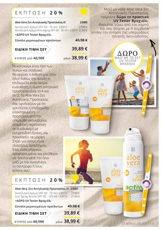 3LR WORLD 05.2017
Ε Κ Π Τ Ω Σ Η 2 0 %
Aloe Vera Σετ Αντηλιακής Προστασίας ΙΙΙ 23080
Αντηλιακή Κρέμα SPF 50 · 75 ml • 23072 	 27,99 €
Αντηλιακή Κρέμα Anti-Aging SPF 20 · 50 ml • 23074 21,99 €
+ΔΩΡΟ UV Tester Βραχιόλι
Σύνολο μεμονωμένων προϊόντων 49,98 €
39,89 €ΕΙΔΙΚΗ ΤΙΜΗ ΣΕΤ
Το καλοκαίρι είναι προ των
πυλών και σταδιακά
θα αρχίσει η έκθεσή μας στον
ήλιο! Καθώς την άνοιξη η
επιδερμίδα είναι ακόμα
ευαίσθητη, η σωστή αντηλιακή
προστασία είναι το Α και
το Ω. Τα Aloe Vera Σετ
Αντηλιακής Προστασίας
σας εφοδιάζουν με ότι
χρειάζεται η επιδερμίδα:
ολοκληρωμένη
προστασία από την
υπεριώδη ακτινοβολία,
εξαιρετική περιποίηση
σε συνδυασμό με
αντιρυτιδική δράση, και
προστασία σε μορφή
Σπρέι για όσους είναι
ιδιαιτέρως δραστήριοι.
Έτσι, είστε επαρκώς
προστατευμένοι και ελεύθεροι
να απολαύσετε τον ήλιο
μαζί με την οικογένεια,
το σύντροφο ή τους
φίλους σας!
Μαζί με κάθε Aloe Vera Σετ
Αντηλιακής Προστασίας,
παίρνετε δώρο το πρακτικό
UV Tester Βραχιόλι:
Φοριέται γύρω από τον καρπό
και σας δείχνει με 4 σύμβολα
smiley την ένταση της υπεριώδους
ηλιακής ακτινοβολίας.
ΔΩΡΟΜΑΖΙ ΜΕ ΤΟ ΣΕΤ
UV TESTER
ΒΡΑΧΙΟΛΙ
Ε Κ Π Τ Ω Σ Η 2 0 %
Aloe Vera Σετ Αντηλιακής Προστασίας ΙV 23081
Αντηλιακή Κρέμα SPF 50 · 75 ml • 23072 27,99 €
Sun Spray Active SPF 30 · 125 ml • 23073 21,99 €
+ΔΩΡΟ UV Tester Βραχιόλι
Σύνολο μεμονωμένων προϊόντων 49,98 €
39,89 €ΕΙΔΙΚΗ ΤΙΜΗ ΣΕΤ
ΚΎΠΡΟΣ από 48,98€	 μόνο 38,99 €
ΚΎΠΡΟΣ από 48,98€	 μόνο 38,99 €
 