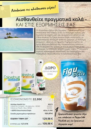 *ΗβιταμίνηCσυμβάλλειστηφυσιολογική
λειτουργίατουανοσοποιητικούσυστήματος
Αισθανθείτε πραγματικά καλά –
ΚΑΙ ΣΤΙΣ ΕΞΟΡΜΗΣΕΙΣ ΣΑΣ
Χρησιμοποιήστε τριμμένο πάγο
και απολαύστε το ΡόφημαLatte
Macchiato σαν ένα δροσιστικό
παγωμένο καφέ
ΕΞΟΙΚΟΝΟΜΕΙΤΕ 22,00€
Holiday Health Σετ 80573
Colostrum Compact · 60 κάψουλες · 80360 		 64,99 €
Colostrum Pearls · 60 g · 80362 		 64,99 €
+ ΔΩΡΟ Cistus Incanus Σπρέι 	 αξίας 21,99€
Σύνολο μεμονωμένων προϊόντων 151,97 €
129,98 €
Απολαύστε τις ηλιόλουστες μέρες!
Οι εξορμήσεις έχουν ήδη ξεκινήσει… Για να μπορείτε να
απολαύσετε στο έπακρο αυτές τις πολύτιμες ημέρες, μην
ξεχάσετε να πάρετε μαζί σας τα προϊόντα Colostrum και
Cistus Incanus! Το Cistus Incanus Σπρέι υποστηρίζει το
ανοσοποιητικό σύστημα* απλά και γρήγορα, με πολύτιμη
βιταμίνη C. Αλλά και τα Figuactiv Ροφήματα πρέπει να
έχουν θέση στη βαλίτσα σας: Υποκαταστήστε απλά ένα
από τα γεύματα της ημέρας με ένα γευστικό Ρόφημα και
απολαύστε τα υπόλοιπα γεύματα χωρίς τύψεις.** Δοκιμάστε
τώρα τις καλοκαιρινές παραλλαγές των αγαπημένων σας
Ροφημάτων, ακολουθώντας τα καλοκαιρινά μας tips!
ΔΩΡΟ
CISTUS INCANUS
ΣΠΡΕΙ
ΕΙΔΙΚΗ ΤΙΜΗ ΣΕΤ
ΚΎΠΡΟΣ από 127,97€	 μόνο 109,98 €
 