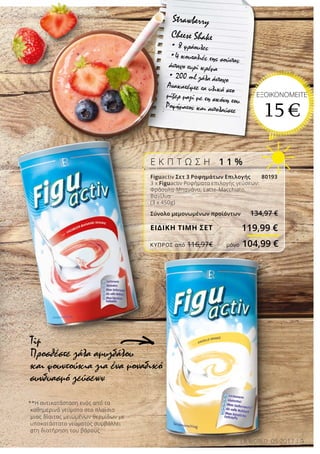 5LR WORLD 05.2017
**Η αντικατάσταση ενός από τα
καθημερινά γεύματα στα πλαίσια
μιας δίαιτας μειωμένων θερμίδων με
υποκατάστατο γεύματος συμβάλλει
στη διατήρηση του βάρους
Tip
Προσθέστε γάλα αμυγδάλου
και φουντούκια για ένα μοναδικό
συνδυασμό γεύσεων
Ε Κ Π Τ Ω Σ Η 1 1 %
Figuactiv Σετ 3 Ροφημάτων Επιλογής 80193
3 x Figuactiv Ροφήματα επιλογής γεύσεων:
Φράουλα-Μπανάνα, Latte-Macchiato,
Βανίλια
(3 x 450g)
Σύνολο μεμονωμένων προϊόντων 134,97 €
ΕΙΔΙΚΗ ΤΙΜΗ ΣΕΤ
Strawberry
Cheese Shake
• 8 φράουλες
•4 κουταλιές της σούπας
άπαχο τυρί κρέμα
• 200 ml γάλα άπαχο
Ανακατέψτε τα υλικά στο
μίξερ μαζί με τη σκόνη του
Ροφήματος και απολαύστε
ΕΞΟΙΚΟΝΟΜΕΙΤΕ
15 €
119,99 €
ΚΎΠΡΟΣ από 116,97€	 μόνο 104,99 €
 