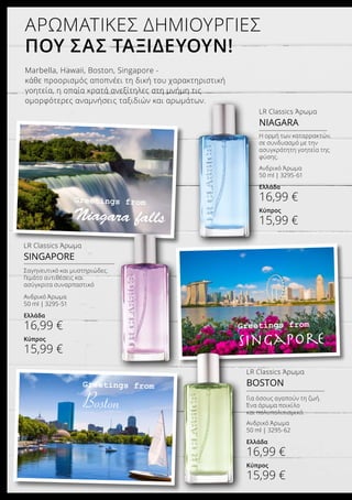 Greetings from
Niagara falls
Greetings from
Singapore
ΑΡΩΜΑΤΙΚΕΣ ΔΗΜΙΟΥΡΓΙΕΣ
ΠΟΥ ΣΑΣ ΤΑΞΙΔΕΥΟΥΝ!
Marbella, Hawaii, Boston, Singapore -
κάθε προορισμός αποπνέει τη δική του χαρακτηριστική
γοητεία, η οποία κρατά ανεξίτηλες στη μνήμη τις
ομορφότερες αναμνήσεις ταξιδιών και αρωμάτων.
LR Classics Άρωμα
BOSTON
Ανδρικό Άρωμα
50 ml | 3295-62
Ελλάδα
16,99 €
Κύπρος
15,99 €
Για όσους αγαπούν τη ζωή.
Ένα άρωμα ποικίλο
και πολυπολιτισμικό.
LR Classics Άρωμα
NIAGARA
Ανδρικό Άρωμα
50 ml | 3295-61
Ελλάδα
16,99 €
Κύπρος
15,99 €
LR Classics Άρωμα
SINGAPORE
Greetings from
Boston
Ανδρικό Άρωμα
50 ml | 3295-51
Ελλάδα
16,99 €
Κύπρος
15,99 €
Σαγηνευτικό και μυστηριώδες.
Γεμάτο αντιθέσεις και
ασύγκριτα συναρπαστικό
Η ορμή των καταρρακτών,
σε συνδυασμό με την
ασυγκράτητη γοητεία της
φύσης.
 