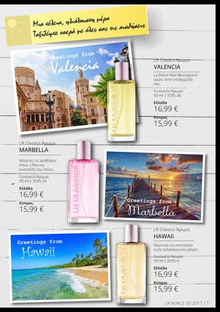 Greetings from
Valencia
Greetings from
Marbella
Greetings from
Hawaii
LR Classics Άρωμα
HAWAII
Γυναικείο Άρωμα
50 ml | 3295-6
Ελλάδα
16,99 €
Κύπρος
15,99 €
Θεριεύει τη νοσταλγία
ενός καλοκαιρινού φλερτ.
LR Classics Άρωμα
MARBELLA
Γυναικείο Άρωμα
50 ml | 3295-24
Ελλάδα
16,99 €
Κύπρος
15,99 €
Μαγεύει τις αισθήσεις
όπως η θέα της
ανατολής του ηλίου.
LR Classics Άρωμα
VALENCIA
Γυναικείο Άρωμα
50 ml | 3295-26
Ελλάδα
16,99 €
Κύπρος
15,99 €
La Dolce Vita! Μεσογειακή
αύρα στην επιδερμίδα
σας.
Μια τέλεια, ηλιόλουστη μέρα
Ταξιδέψτε νοερά με όλες σας τις αισθήσεις
7LR WORLD 05.2017
 