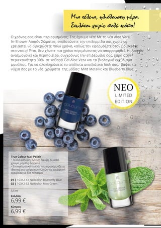 Ο χρόνος σας είναι περιορισμένος; Σας έχουμε νέα! Με τη νέα Aloe Vera
In-Shower Λοσιόν Σώματος, ενυδατώνετε την επιδερμίδα σας χωρίς να
χρειαστεί να αφιερώσετε πολύ χρόνο, καθώς την εφαρμόζετε όταν βρίσκεστε
στο ντους! Έτσι, δεν χάνετε πια χρόνο περιμένοντας να απορροφηθεί. Η Λοσιόν
αναζωογονεί και περιποιείται συγχρόνως την επιδερμίδα σας, χάρη στην
περιεκτικότητα 30% σε καθαρό Gel Aloe Vera και το βιολογικό εκχύλισμα
μανόλιας. Για να ολοκληρώσετε το απόλυτα ανοιξιάτικο look σας, βάψτε τα
νύχια σας με τα νέα χρώματα της μόδας: Mint Metallic και Blueberry Blue.
True Colour Nail Polish
•	Τέλεια κάλυψη, έντονη λάμψη, δυνατό
χρώμα, μεγάλη διάρκεια
•	Επαγγελματικό πινέλο, που προσαρμόζεται
ιδανικά στο σχήμα των νυχιών για εφαρμογή
ακριβείας με ένα πέρασμα
01 | 10342-51 Nailpolish Blueberry Blue
02 | 10342-52 Nailpolish Mint Green
5,5 ml
Ελλάδα
6,99 €
Κύπρος
6,99 €
Μια τέλεια, ηλιόλουστη μέρα.
Στυλάτοι χωρίς πολύ κόπο!
ΝΕΟ
LIMITED
EDITION
 