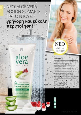 9LR WORLD 05.2017
ΝΕΟ! ALOE VERA
ΛΟΣΙΟΝ ΣΩΜΑΤΟΣ
ΓΙΑ ΤΟ ΝΤΟΥΣ:
γρήγορη και εύκολη
περιποίηση!
ALOE VERA
Θρεπτική In-Shower Λοσιόν Σώματος
•	Το 30% Gel Aloe Vera και το βιολογικό
εκχύλισμα μανόλιας χαρίζουν
ενυδάτωση και θρέψη ήδη από την
εφαρμογή στο ντους
•	Εύκολη και γρήγορη εφαρμογή
μέσα στο ντους
•	Απορροφάται γρήγορα χωρίς να
αφήνει υπολείμματα στα ρούχα
•	Αφήνει ένα ευχάριστο αίσθημα
φρεσκάδας και περιποίησης που διαρκεί
•	Με αναζωογονητικό άρωμα ροδιού
200 ml
20657
Ελλάδα 16,49€
(8,25 € ανά 100ml)
Κύπρος 15,99€
(8,00 € ανά 100ml)
1. ΜΠΕΙΤΕ ΣΤΟ ΝΤΟΥΣ
3. ΞΕΒΓΑΛΤΕ
4. ΕΙΣΤΕ ΕΤΟΙΜΟΙ
2. ΑΠΛΩΣΤΕ ΤΗ ΛΟΣΙΟΝ
ΤΡΟΠΟΣ ΧΡΗΣΗΣ:
ΝΕΟ
LIMITED
EDITION
 