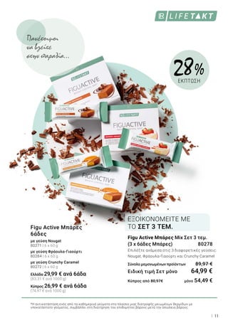 11
Figu Active Μπάρες
6άδες
με γεύση Nougat
80271 | 6 x 60 g
με γεύση Φράουλα-Γιαούρτι
80284 | 6 x 60 g
με γεύση Crunchy Caramel
80272 | 6 x 60 g
Ελλάδα 29,99 € ανά 6άδα
(83,31 € ανά 1000 g)
Κύπρος 26,99 € ανά 6άδα
(74,97 € ανά 1000 g)
Figu Active Μπάρες Mix Σετ 3 τεμ.
(3 x 6άδες Μπάρες)	 80278
Επιλέξτε ανάμεσα στις 3 διαφορετικές γεύσεις:
Nougat, Φράουλα-Γιαούρτι και Crunchy Caramel
Σύνολο μεμονωμένων προϊόντων	 89,97 €
Ειδική τιμή Σετ μόνο	 64,99 €
Κύπρος από 80,97€ 	 μόνο 54,49 €
ΕΞΟΙΚΟΝΟΜΕΙΤΕ ΜΕ
ΤΟ ΣΕΤ 3 ΤΕΜ.
28 %
ΕΚΠΤΩΣΗ
*Η αντικατάσταση ενός από τα καθημερινά γεύματα στα πλαίσια μιας διατροφής μειωμένων θερμίδων με
υποκατάστατο γεύματος, συμβάλλει στη διατήρηση του επιθυμητού βάρους μετά την απώλεια βάρους.
Πανέτοιμοι
να βγείτε
στην παραλία…
 