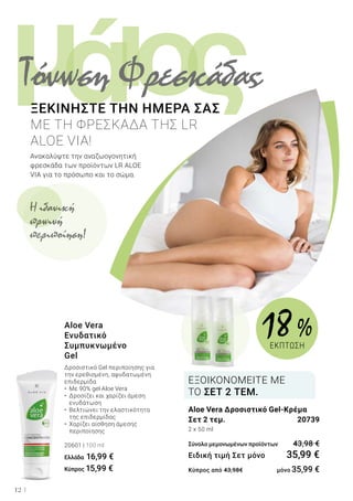 ι ςομά
12
Aloe Vera
Ενυδατικό
Συμπυκνωμένο
Gel
Δροσιστικό Gel περιποίησης για
την ερεθισμένη, αφυδατωμένη
επιδερμίδα
•	 Με 90% gel Aloe Vera
•	 Δροσίζει και χαρίζει άμεση 		
	 ενυδάτωση
•	 Βελτιώνει την ελαστικότητα 		
	 της επιδερμίδας
•	 Χαρίζει αίσθηση άμεσης 		
	 περιποίησης
20601 | 100 ml
Ελλάδα 16,99 €
Κύπρος 15,99 €
Ανακαλύψτε την αναζωογονητική
φρεσκάδα των προϊόντων LR ALOE
VIA για το πρόσωπο και το σώμα.
ΞΕΚΙΝΗΣΤΕ ΤΗΝ ΗΜΕΡΑ ΣΑΣ
ΜΕ ΤΗ ΦΡΕΣΚΑΔΑ ΤΗΣ LR
ALOE VIA!
Aloe Vera Δροσιστικό Gel-Κρέμα
Σετ 2 τεμ.	 20739
2 x 50 ml
Σύνολο μεμονωμένων προϊόντων	 43,98 €
Ειδική τιμή Σετ μόνο	 35,99 €
Κύπρος από 43,98€ 	 μόνο 35,99 €
ΕΞΟΙΚΟΝΟΜΕΙΤΕ ΜΕ
ΤΟ ΣΕΤ 2 ΤΕΜ.
Τόνωση Φρεσκάδας
Η ιδανική
πρωινή
περιποίηση!
18  %
ΕΚΠΤΩΣΗ
 
