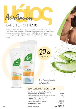 ι ςομά
14
Βγείτε ξανά στο ύπαιθρο με την οικογένειά σας και απολαύστε τον
ήλιο! Τα LR ALOE VIA προϊόντα Αντηλιακής Προστασίας προστατεύουν
μικρούς και μεγάλους από την ηλιακή ακτινοβολία, ενώ φροντίζουν
την ευαίσθητη επιδερμίδα, ώστε να απολαμβάνετε ξέγνοιαστοι κάθε
στιγμή!
Aloe Vera Σετ Αντηλιακής Προστασίας
για μαυρισμένη επιδερμίδα	 23088
Αντηλιακό Gel/Κρέμα SPF 20 · 23075 · 100 ml 	 17,99 €
After Sun Κρέμα-Gel · 23070 · 200 ml 	 17,99 €
+ ΔΩΡΟ Μπάλα Θαλάσσης
Σύνολο μεμονωμένων προϊόντων	 35,98 €
Ειδική τιμή Σετ μόνο	 28,69 €
Κύπρος από 33,98€ 	 μόνο 26,99 €
ΕΞΟΙΚΟΝΟΜΕΙΤΕ ΜΕ ΤΟ ΣΕΤ
ΧΑΡΕΙΤΕ ΤΟΝ ΗΛΙΟ!
Για τη μαυρισμένη
επιδερμίδα
Απόλαυση
20 %
ΕΚΠΤΩΣΗ
 