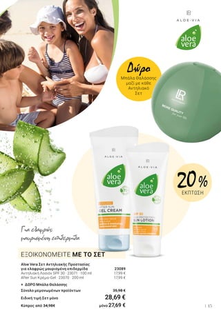 15
ΕΞΟΙΚΟΝΟΜΕΙΤΕ ΜΕ ΤΟ ΣΕΤ
Aloe Vera Σετ Αντηλιακής Προστασίας
για ελαφρώς μαυρισμένη επιδερμίδα 	 23089
Αντηλιακή Λοσιόν SPF 30 · 23071 · 100 ml 	 17,99 €
After Sun Κρέμα-Gel · 23070 · 200 ml 	 17,99 €
+ ΔΩΡΟ Μπάλα Θαλάσσης
Σύνολο μεμονωμένων προϊόντων	 35,98 €
Ειδική τιμή Σετ μόνο	 28,69 €
Κύπρος από 34,98€ 	 μόνο 27,69 €
Για ελαφρώς
μαυρισμένη επιδερμίδα
20 %
ΕΚΠΤΩΣΗ
Δώρο
Μπάλα Θαλάσσης
μαζί με κάθε
Αντηλιακό
Σετ
 